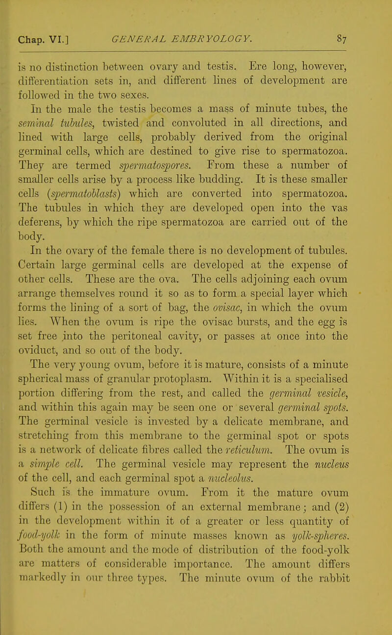 is no distinction between ovary and testis. Ere long, however, differentiation sets in, and different lines of development are followed in the two sexes. In the male the testis becomes a mass of minute tubes, the seminal tiibules, twisted and convoluted in all directions, and lined with large cells, probably derived from the original germinal cells, which are destined to give rise to spermatozoa. They are termed spermatospores. From these a number of smaller cells arise by a process like budding. It is these smaller cells {spermatoUasts) which are converted into spermatozoa. The tubules in Avhich they are developed open into the vas deferens, by which the ripe spermatozoa are carried out of the body. In the ovary of the female there is no development of tubules. Certain large germinal cells are developed at the expense of other cells. These are the ova. The cells adjoining each ovum arrange themselves round it so as to form a special layer which forms the lining of a sort of bag, the ovisac, in which the ovi;m lies. When the ovum is ripe the ovisac bursts, and the egg is set free into the peritoneal cavity, or passes at once into the oviduct, and so out of the body. The very young ovum, before it is mature, consists of a minute spherical mass of granular protoplasm. Within it is a specialised portion differing from the rest, and called the germinal vesicle, and within this again may be seen one or several germinal spots. The germinal vesicle is invested by a delicate membrane, and stretching from this membrane to the germinal spot or spots is a network of delicate fibres called the reticuhim. The ovum is a simple cell. The germinal vesicle may represent the nucleus of the cell, and each germinal spot a nucleolus. Such is the immature ovum. From it the mature ovum differs (1) in the possession of an external membrane; and (2) in the development within it of a greater or less quantity of food-yolk in the form of minute masses known as yolk-spheres. Both the amount and the mode of distribution of the food-yolk are matters of considerable importance. The amount differs markedly in our three types. The minute ovum of the rabbit