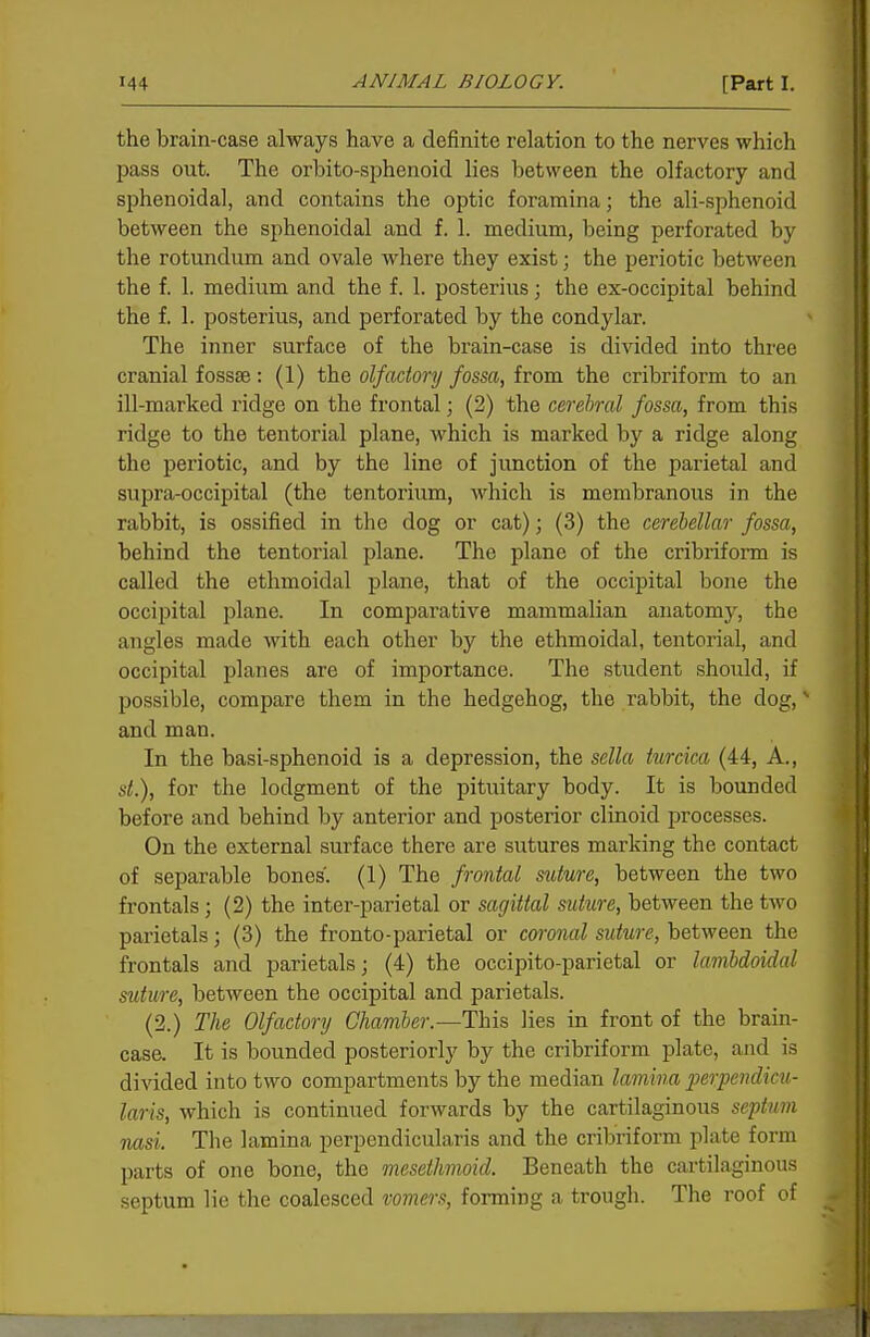 the brain-case always have a definite relation to the nerves which pass out. The orbito-sphenoid lies between the olfactory and sphenoidal, and contains the optic foramina; the ali-sphenoid between the sphenoidal and f. 1. medium, being perforated by the rotundum and ovale where they exist; the periotic between the f. 1. medium and the f. 1. posterius; the ex-occipital behind the f. 1. posterius, and perforated by the condylar. The inner surface of the brain-case is divided into three cranial fossae : (1) the olfactory fossa, from the cribriform to an ill-marked ridge on the frontal; (2) the cerebral fossa, from this ridge to the tentorial plane, which is marked by a ridge along the periotic, and by the line of junction of the parietal and supra-occipital (the tentorium, which is membranous in the rabbit, is ossified in the dog or cat); (3) the cerebellar fossa, behind the tentorial plane. The plane of the cribriform is called the ethmoidal plane, that of the occipital bone the occipital plane. In comparative mammalian anatomj', the angles made with each other by the ethmoidal, tentorial, and occipital planes are of importance. The student should, if possible, compare them in the hedgehog, the rabbit, the dog, ^ and man. In the basi-sphenoid is a depression, the sella turcica (44, A., St.), for the lodgment of the pituitary body. It is bounded before and behind by anterior and posterior clinoid processes. On the external surface there are sutures marking the contact of separable bones'. (1) The frontal suture, between the two frontals ; (2) the inter-parietal or sagittal suture, between the two parietals; (3) the fronto-parietal or coronal suture, between the frontals and parietals; (4) the occipito-parietal or kmbdoidal suture, between the occipital and parietals. (2.) The Olfactory Chamber.—This lies in front of the brain- casa It is bounded posteriorly by the cribriform plate, and is divided into two compartments by the median lamina perpendicu- laris, which is continued forwards by the cartilaginous septum nasi. The lamina perpendicularis and the cribriform plate form parts of one bone, the mesethmoid. Beneath the cartilaginous septum lie the coalesced vomers, forming a trough. The roof of