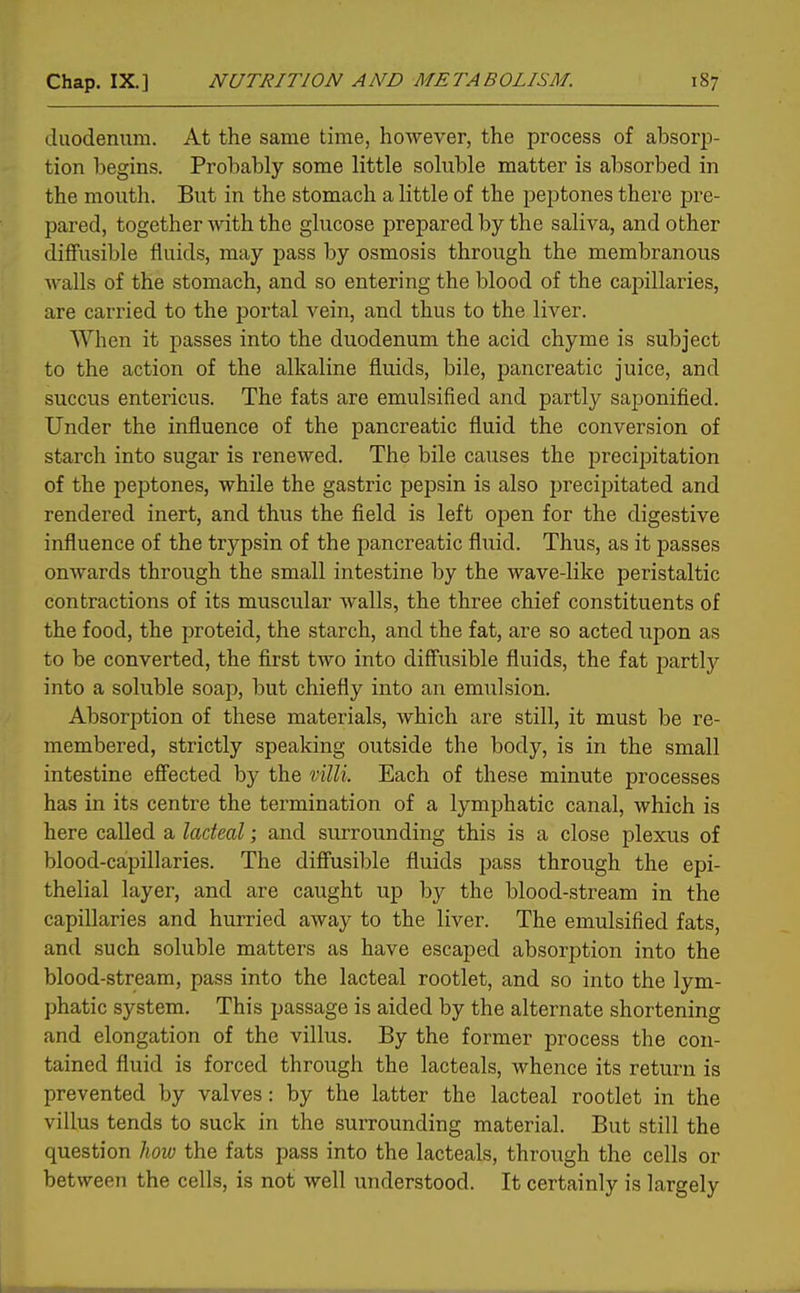 duodenum. At the same time, however, the process of absorp- tion begins. Probably some little soluble matter is absorbed in the mouth. But in the stomach a little of the peptones there pre- pared, together ■with the glucose prepared by the saliva, and other diffusible fluids, may pass by osmosis through the membranous walls of the stomach, and so entering the blood of the capillaries, are carried to the portal vein, and thus to the liver. When it passes into the duodenum the acid chyme is subject to the action of the alkaline fluids, bile, pancreatic juice, and succus entericus. The fats are emulsified and partly saponified. Under the influence of the pancreatic fluid the conversion of starch into sugar is renewed. The bile causes the precipitation of the peptones, while the gastric pepsin is also precipitated and rendered inert, and thus the field is left open for the digestive influence of the trypsin of the pancreatic fluid. Thus, as it passes onwards through the small intestine by the wave-like peristaltic contractions of its muscular walls, the three chief constituents of the food, the proteid, the starch, and the fat, are so acted upon as to be converted, the first two into diffusible fluids, the fat partlj'' into a soluble soap, but chiefly into an emulsion. Absorption of these materials, which are still, it must be re- membered, strictly speaking outside the body, is in the small intestine effected by the mill. Each of these minute processes has in its centre the termination of a lymphatic canal, which is here called a lacteal; and surrounding this is a close plexus of blood-capillaries. The diffusible fluids pass through the epi- thelial layer, and are caught up by the blood-stream in the capillaries and hurried away to the liver. The emulsified fats, and such soluble matters as have escaped absorption into the blood-stream, pass into the lacteal rootlet, and so into the lym- phatic system. This passage is aided by the alternate shortening and elongation of the villus. By the former process the con- tained fluid is forced through the lacteals, whence its return is prevented by valves: by the latter the lacteal rootlet in the villus tends to suck in the surrounding material. But still the question how the fats pass into the lacteals, through the cells or between the cells, is not well understood. It certainly is largely