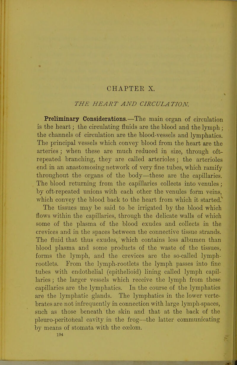 CHAPTER X. THE HEART AND CIRCULATION. Preliminary Considerations.—The main organ of circulation is the heart; the circulating fluids are the blood and the lymph; the channels of circulation are the blood-vessels and lymphatics. The principal vessels which convey blood from the heart are the arteries ; when these are much reduced in size, through oft- repeated branching, they are called arterioles; the arterioles end in an anastomosing network of very fine tubes, which ramify throughout the organs of the body—these are the capillaries. The blood returning from the capillaries collects into venules; by oft-repeated unions with each other the venules form veins, which convey the blood back to the heart from which it started.^ The tissues may be said to be irrigated by the blood which flows within the capillaries, through the delicate walls of which some of the plasma of the blood exudes and collects in the crevices and in the spaces between the connective tissue strands. The fluid that thus exudes, which contains less albumen than blood plasma and some products of the Avaste of the tissues, forms the lymph, and the crevices are the so-called Ijonph- rootlets. From the lymph-rootlets the lymph passes into fine tubes with endothelial (epithelioid) lining called lymph capil- laries ; the larger vessels which receive the lymph from these capillaries are the lymphatics. In the course of the lymphatics are the lymphatic glands. The lymphatics in the lower verte- brates are not infrequently in connection with large lymph-spaces, such as those beneath the skin and that at the back of the pleuro-peritoheal cavity in the frog—the latter communicating by means of stomata with the coelom.