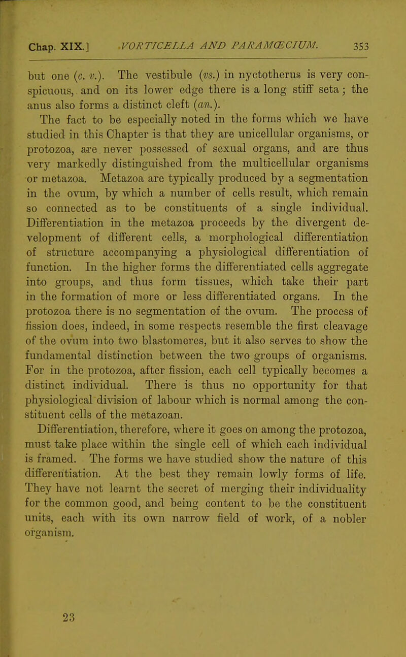 but one (c. v.). The vestibule (vs.) in nyctotherus is very con- spicuous, - and on its lower edge there is a long stiff seta; the anus also forms a distinct cleft (an.). The fact to be especially noted in the forms which we have studied in this Chapter is that they are unicellular organisms, or protozoa, are never possessed of sexual organs, and are thus very markedly distinguished from the multicellular organisms or metazoa. Metazoa are typically produced by a segmentation in the ovum, by which a number of cells result, which remain so connected as to be constituents of a single individual. Differentiation in the metazoa proceeds by the divergent de- velopment of different cells, a morphological differentiation of structure accompanying a physiological differentiation of function. In the higher forms the differentiated cells aggregate into groups, and thus form tissues, which take their part in the formation of more or less differentiated organs. In the protozoa there is no segmentation of the ovum. The process of fission does, indeed, in some respects resemble the first cleavage of the ovum into two blastomeres, but it also serves to show the fundamental distinction between the two groups of organisms. For in the protozoa, after fission, each cell typically becomes a distinct individual. There is thus no opportunity for that physiological division of labour which is normal among the con- stituent cells of the metazoan. Differentiation, therefore, where it goes on among the protozoa, must take place within the single cell of which each individual is framed. The forms Ave have studied show the nature of this differentiation. At the best they remain lowly forms of life. They have not learnt the secret of merging their individuality for the common good, and being content to be the constituent units, each with its own narrow field of work, of a nobler organism. V t 23