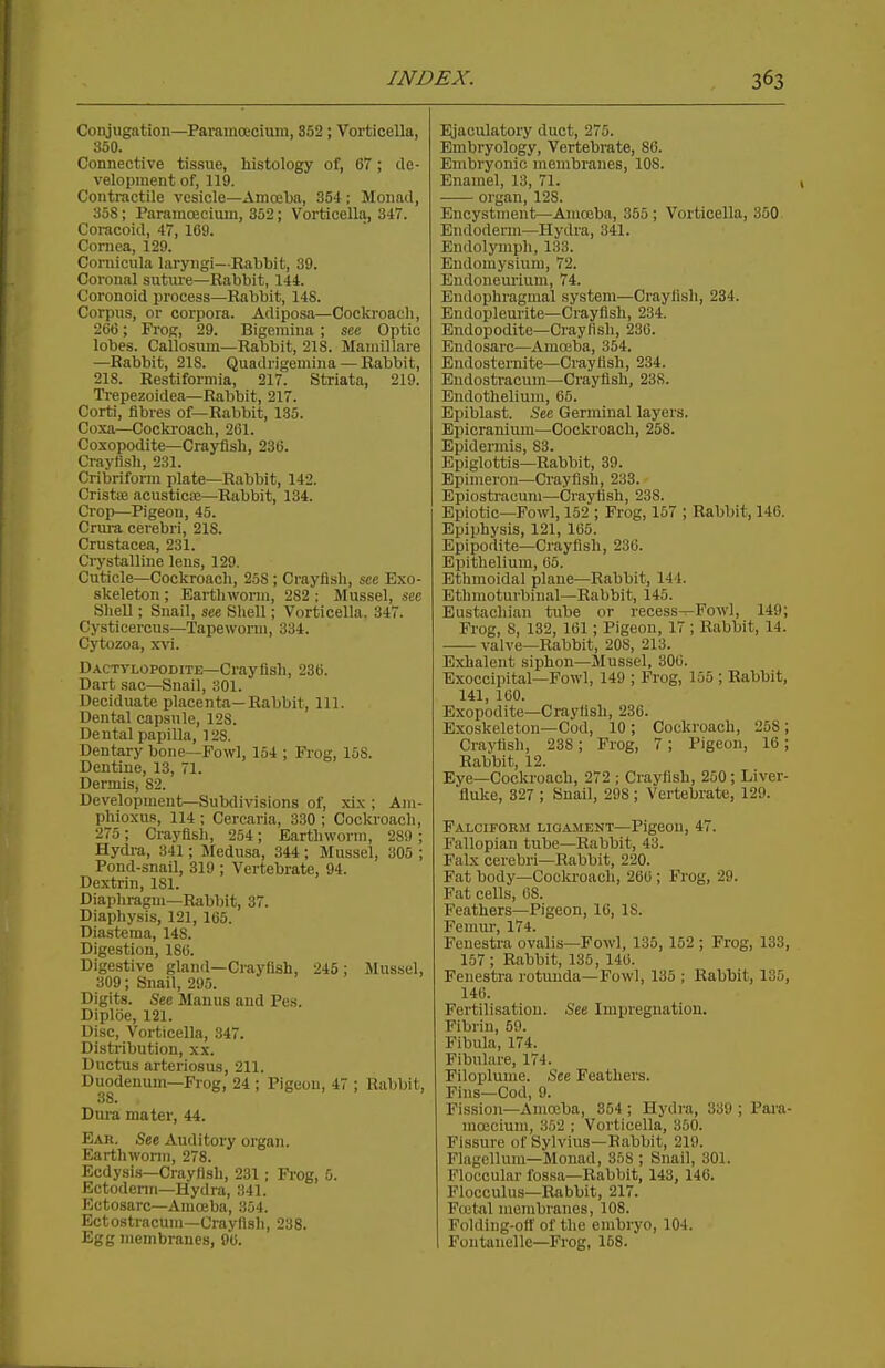 Conjugation—Paramoeoiura, 352; Vortioella, 350. Connective tissue, histology of, 67; ile- velopinent of, 119. Contractile vesicle—Amoeba, 354; Monad, 358; Paramoecium, 352; Vorticella, 347. Coracoid, 47, 169. Cornea, 129. Cornicula laryngi—Eabbit, 39. Coronal suture—Rabbit, 144. Coronoid process—Rabbit, 148. Corpus, or corpora. Adiposa—Cockroaeli, 266; FroK, 29. Bigeniina ; see Optic lobes. Callosum—Rabbit, 218. Mauiillare —Rabbit, 218. Quadrigemina — Rabbit, 218. Restiformia, 217. Striata, 219. Trepezoidea—Rabbit, 217. Corti, fibres of—Rabbit, 135. Coxa—Cockroach, 261. Cosopodite—Crayfish, 236. Crayfish, 231. Cribriform plate—Rabbit, 142. Cristte acusticaj—Rabbit, 134. Crop—Pigeon, 45. Crura cerebri, 218. Crustacea, 231. Crystalline lens, 129. Cuticle—Cockroach, 258 ; Crayfish, see Exo- skeleton ; Earthworm, 282 : Mussel, see Shell; Snail, see Shell; Vorticella. 347. Cysticercus—Tapewonu, 334. Cytozoa, xvi. DACTyLOPODiTE—Crayfish, 236. Dart sac—Snail, 301. Deciduate placent<a—Rabbit, 111. Dental capsule, 128. Dental pajjilla, 128. Dentary bone—Fowl, 154 ; Frog, 158. Dentine, 13, 71. Dermis, 82. Development—Subdivisions of, xix ; Am- phioxus, 114 ; Cercaria, 330 ; Cockroach, 275; Crayflsli, 254; Earthworm, 289 ; Hydra, 341; Medusa, 344 ; Mussel, 305 ; Pond-snail, 319 ; Vertebrate, 94. Dextrin, 181. Diapliragm—Rabbit, 37. Diaphysis, 121, 165. Diastema, 148. Digestion, 180. Digestive gland—Crayfish, 245; Mussel, 309; Snail, 295. Digits. See Manns and Pes. Diploe, 121. Disc, Vorticella, 347. Distribution, xx. Ductus arteriosus, 211. Duodenum—Frog, 24 ; Pigeon, 47 ; Rabbit, 38. Diu-a mater, 44. Ear, See Auditory organ. Earthworm, 278. Ecdysis—Crayfish, 231; Pi-og, 5. Ectoderm—Hydra, 341. Ectosarc—Amoeba, 354. Ectostracum—Crayfish, 238. Egg membranes, 90. Ejaculatory duct, 275. Embryology, Vertebrate, 86. Embryonic membranes, 108. Enamel, 13, 71. organ, 128. Encystment—Amoeba, 355; Vorticella, 350. Endoderm—Hydra, 341. Endolymph, 133. Eudomysium, 72. Endonem'ium, 74. Endophragmal system—Crayfish, 234. Endopleurite—Crayfish, 234. Endopodito—Crayfish, 236. Endosarc—Amoeba, 354. Endostei-nite—Crayfish, 234. Endostracum—Crayfish, 238. Endothelium, 65. Epiblast. See Germinal layers. Epicranium—Cockroach, 258. Epidennis, 83. Epiglottis—Rabbit, 39. Epimeron—Crayfish, 233. Epiostracum—Crayfish, 238. Epiotic—Fowl, 152 ; Frog, 157 ; Rabbit, 146. Epiphysis, 121, 165. Epipodite—Crayfish, 236. Epithelium, 05. Ethmoidal plane—Rabbit, 144. Ethmoturbinal—Rabbit, 145. Eustachian tube or recess—Fowl, 149; Frog, 8, 132, 161; Pigeon, 17 ; Rabbit, 14. valve—Rabbit, 208, 213. Exhalent siphon—Mussel, 306. Exoccipital—Fowl, 149 ; Frog, 155 ; Rabbit, 141, 160. Exopodite—Crayfish, 236. Exoskeleton—Cod, 10; Cockroach, 258; Crayfish, 238; Frog, 7 ; Pigeon, 16; Rabbit, 12. Eye—Cockroach, 272 ; Crayfish, 250; Liver- fiuke, 327 ; Snail, 298; Vertebrate, 129. Falciform ligament—Pigeon, 47. Fallopian tube—Rabbit, 43. Falx cerebri—Rabbit, 220. Fat body—Cocki-oach, 266 ; Frog, 29. Fat cells, 68. Feathers—Pigeon, 16, IS. Femiu-, 174. Fenestra ovalis—Fowl, 135, 152 ; Frog, 133, 157; Rabbit, 135, 146. Fenestra rotunda—Fowl, 135 ; Rabbit, 135, 146. Fertilisation. See Impregnation. Fibrin, 50. Fibula, 174. Fibulare, 174. Piloplume. ^See Feathers. Fins—Cod, 9. Fission—Amoeba, 354 ; Hydra, 339 ; Pai'a mojcium, 352 ; Vorticella, 350. Fissure of Sylvius—Rabbit, 219. Flagcllura—Monad, 358 ; Snail, 301. Floccular fossa—Rabbit, 143, 146. Flocculus—Rabbit, 217. FfL'tal membranes, 108. Folding-ofl' of the embryo, 104. Fontauelle—Frog, 158.