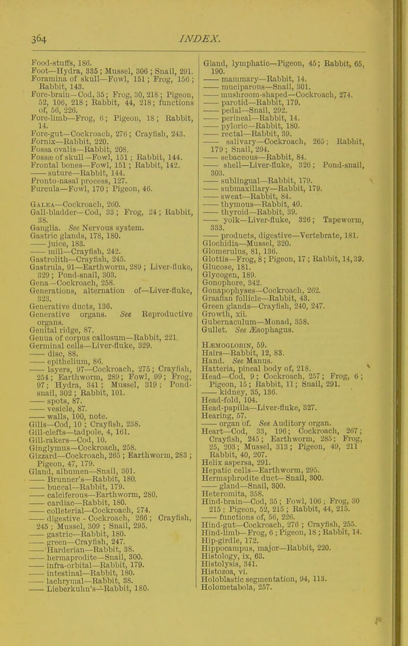 Food-stuffs, ISG. Foot—Ilydra, 335; Mussel, 306 ; Snail, 21)1. Foramina of skull—Fowl, 151; Prog, 15(5; Rabbit, 143. Fore-brain—Cod, 35; Frog, 30, 21S ; Pigeon, 52, 10(j, 21S ; Rabbit, 44, 218; taictions of, 51), 221). Pore-limb—Frog, (i; Pigeon, IS ; Rabbit, 14. Foi'e-gut—Cockroach, 270; Criiylisli, 243. Fornix—Rabbit, 220. Fossa ovalis—Rabbit, 20S. Fossie of skull-Fowl, 151 ; Rabbit, 144. Frontal bones—Fowl, 151; Rabbit, 142. suture—Rabbit, 144. Fronto-nasal jn'ocess, 127. Fiu-cula—Fowl, 170 ; Pigeon, 4fi. Galka—Cockroacli, 2U0. Gall-bladder-Cod, 33; Frog, 24; Rabbit, 38. Ganglia. See Nervous system. Gastric glands, 17S, 180. juice, 183. mill—Crayfish, 242. Gastrolith—Craylish, 245. Gastrula, 91—Eartliworm, 289 ; Liver-lluke, 329; Pond-snail, 803. Gena —Cockroach, 258. Generations, alternation of—Livor-Hukc, 323. Generative ducts, 13G. Generative organs. See Reproductive organs. Genital ridge, 87. Genua of corpus callosuni—Rabbit, 221. Germinal ceUs—Liver-fluke, 329. disc, 88. epithelium, Sii. layers, 97—Cockroach, 275; Craylish, 254; Earthworm, 289; Fowl, 99; Prog, 97; Hydra, 341; Mussel, 319 : Pond- snail, 302 ; Rabbit, 101. spots, 87. vesicle, 87. walls, 100, note. Gills—Cod, 10 ; Crayfish, 238. Gill-clefts-tadpole, 4, IBl. Gill-rakers—Cod, 10. Ginglymus—Cockroach, 258. Gizzard—Cockroach, 265 ; Barthworm, 283 ; Pigeon, 47, 179. Gland, albumen—Snail, 301. Brujiner's—Rabbit, ISO. buccal—Rabbit, 179. calciferous—Earthworm, 280. cardiac—Rabbit, ISO. colleterial—Cockroach, 274. digestive - Cockroach, 266 ; Crayfish, 245 ; Mussel, 309 ; Snail, 295. gastric—Rabbit, ISO. green—Crayfish, 247. 'Harderian—Rabbit, 38. hermaprodite—Snail, 300. infra-orbital—Rabbit, 179. intestinal—Rabbit, 180. lachrymal—Rabbit, 38. Lieberkulm's—Rabbit, 180. Gland, lymphatic—Pigeon, 45; Rabbit, 65, 190. mammary—Rabbit, 14. muciparous—Snail, 301. nuislirooni-shaiied—Cockroacli, 274. parotid—Rabbit, 179. pedal—Snail, 292. perineal—Rabbit, 14. pyloric—Rabbit, ISO. rectal—Rabbit, 39. salivary—Cockroach, 266; Rabbit, 179 ; Snail, 294. sebaceous—Rabbit, 84. shell—Liver-fluke, 326; Pond-snail, 303. sublingual—Rabbit, 179. submaxillary—Rabbit, 179. sweat—Rabbit, 84. thyuious—Rabbit, 40. thyroid—Rabbit, 39. yolk—Liver-fluke, 326; Tapeworm, 333. products, digestive—Vertebrate, 181. Glochidia—Mussel, 320. Glomerulus, 81, 136. Glottis—Frog, 8; Pigeon, 17 ; Rabbit, 14,39. Glucose, 181. Glycogen, 189. Gonophore, 342, Gonapophyses—Cockroach, 202. GriuUiaii follicle—Rabbit, 43. Green glands—Crayfish, 240, 247. Growth, xii. Guberuaculum—Monad, 358. Gullet. See iEsoi)liagus. H.EMOGLOBIN, 59. Hairs-Rabbit, 12, 83. Hand. See Manus. Hatteria, pineal body of, 218. Head—Cod, 9; Cockroach, 257; Frog, C; Pigeon, 15 ; Rabbit, 11; Snail, 291. kidney, 35, 136. Head-fold, 104. Head-papiUa—Liver-fluke, 327. Hearing, 67. organ of. See Auditory organ. Heart—Cod, 33, 196; Cockroach, 267; Crayfish, 245; Earthworm, 286; Frog, 25, 203; Mussel, 313; Pigeon, 49, 211 Rabbit, 40, 207. Helix aspersa, 291. Hepatic cells—Earthworm, 295. Hermaphrodite ducf^ Snail, 300. gland—Snail, 300. Heteromita, 358. Hind-brain—Cod, 85 ; Fowl, 106 ; Fi'og, 30 215 : Pigeon, 52, 216 ; Rabbit, 44, 215. functions of, 56, 226. Hind-gut—Coota-oach, 276 ; Crayfish, 255. Hind-limb—Frog, 6 ; Pigeon, IS ; Rabbit, 14. Hip-girdle, 172. Hippocampus, major-Rabbit, 220. Histology, ix, 63. Histolysis, 341. Histozoa, vi. Holoblastic segmentation, 94, 113. Holometabola, 257.