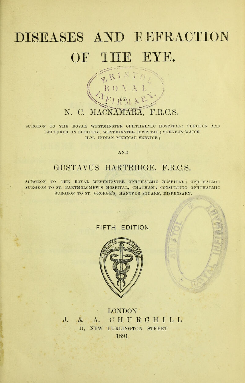 DISEASES AND EEERACTION OE IHE EYE. (( 0 \ A 1.,, ) bUKGEON TO THE KOYAE WESTMINSTEK OPHTHALMIC HOSPITAL ; SUBaEON AND LECTUKEK ON SUKGERY, WESTMINSTER HOSPITAL; SURGEON-MAJOR H.M, INDIAN MEDICAL SERVICE ; AND GUSTAVUS HARTRIDGE, F.R.C.S. SURGEON TO THE ROYAL WESTMINSTER OPHTHALMIC HOSPITAL; OPHTHALMIC SURGEON TO ST. BARTHOLOMEW'S HOSPITAL, CHATHAM; CONSULTING OPHTHALMIC I SURGEON TO ST. GEORGE'S, HANOVER SQUARE, DISPENSARY. FIFTH EDITION. LONDON J. & A. CHURCHILL 11, NEW BURLINGTON STREET 1891