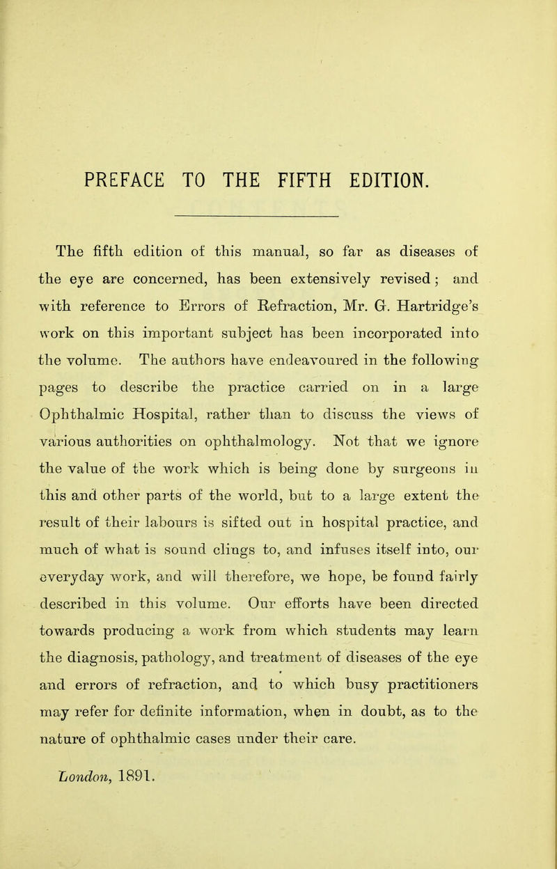 PREFACE TO THE FIFTH EDITION. The fifth edition of this manual, so far as diseases of the eye are concerned, has been extensively revised; and with reference to Errors of Refraction, Mr. G. Hartridge's work on this important subject has been incorporated into the volume. The authors have endeavoured in the following pages to describe the practice carried on in a large Ophthalmic Hospital, rather tlian to discuss the views of various authorities on ophthalmology. Not that we ignore the value of the work which is being done by surgeons in this and other parts of the world, but to a large extent the result of their labours is sifted out in hospital practice, and much of what is sound clings to, and infuses itself into, our everyday work, and will therefore, we hope, be found fairly described in this volume. Our efforts have been directed towards producing a work from which students may learn the diagnosis, pathology, and treatment of diseases of the eye and errors of refraction, and to which busy practitioners may refer for definite information, when in doubt, as to the nature of ophthalmic cases under their care. London, 1891.