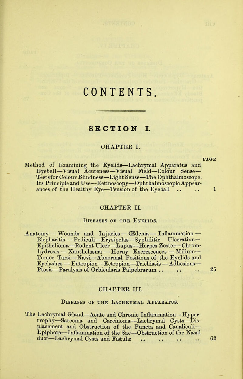 CONTENTS. SECTION I. CHAPTER I. Method of Examining the Eyelids—Lachrymal Apparatus and Eyeball—Yisual Acuteness—Visual Field—Colour Sense— Testsfor Colour Blindness—Light Sense—The Ophthalmoscope: Its Principle and Use—Retinoscopy—Ophthalmoscopic Appear- ances of til e Healthy Eye—Tension of the Eyeball .. .. 1 CHAPTER 11. Diseases or the Eyelids. Anatomy — Wounds and Injuries — GEdema — Inflammation — Blepharitis — Pediculi—Erysipelas—Syphilitic Ulceration— Epithelioma—Rodent Ulcer—Lupus—Herpes Zoster—Chrom- lijdrosis — Xanthelasma — Horny Excrescences — Milium— Tumor Tarsi—Nsevi—Abnormal Positions of the Eyelids and Eyelashes — Entropion—Ectropion—Trichiasis —Adhesions— Ptosis—Paralysis of Orbicularis Palpebrarum .. .. .. 25 CHAPTER III. Diseases of the Lachrymal Appaeatus. The Lachrymal Grland—Acute and Chronic Inflammation—Hyper- trophy—Sarcoma and Carcinoma—Lachrymal Cysts—Dis- placement and Obstruction of the Puncta and Canaliculi— Epiphora—Inflammation of the Sac—Obstruction of the Nasal duct—Lachrymal Cysts and Fistulse .. .. .. .. 62