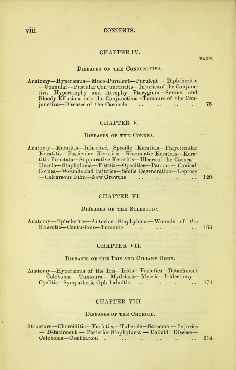 CHAPTER IV. PAGE Diseases op the Conjunctiva. Anatomy—Hyperfiemia—Muco-Purulent—Purulent — Diphtheritic —Granular—Pustular Conjunctivitis—Injuries of the Conjunc- tiva—Hypertrophy and Atrophy—Pterygium—Serous and Bloody Effusions into the Conjunctiva —Tumours of the Con- junctiva—Diseases of the Caruncle ., .. .. • • 75' CHAPTER Y. Diseases oe the Coenea. Anatomy—Keratitis—Inherited Specific Keratitis—Phlyctenular Keratitis—Eascicular Keratitis—Rheumatic Keratitis—Kera- titis Punctata—Suppurative Keratitis—Ulcers of the Cornea— Hernia—Staphyloma—Eistula—Opacities—Panims — Conical Cornea—Wounds and Injuries—Senile Degeneration—Leprosy —Calcareous Film—New Growths .. .. .. .. 120 CHAPTER YI. Diseases of the Scleeotic. Anatomy—Episcleritis—Anterior Staphyloma—Wounds of the Sclerotic—Contusions—Tumours .. .. .. .. 166- CHAPTER YII. Diseases oe the Ieis and Ciliaey Body. Anatomy—Hypersemia of the Iris—Iritis—Yarieties—Detachment — Coloboma— Tumours — Mydriasis—My osis—Iridectomy— Cyclitis—Sympathetic Ophthalmitis .. .. .. -. 174 CHAPTER YIII. Diseases oe the Choeoid. Structure—Choroiditis—Yarieties—Tubercle—Sarcoma — Injuries — Detachment — Posterior Staphyloma — Colloid Disease— Coloboma—Ossification .. .. .. .. 214