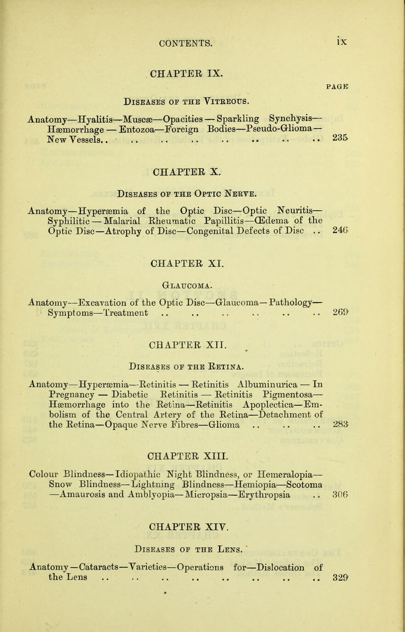 CHAPTER IX. PAGE Diseases op the Yiteeotts. Anatomy—Hyalitis—Muscse—Opacities — Sparkling Synchysis— Hsemorrkage — Entozoa—Foreign Bodies—Pseudo-Glioma— New Vessels,. • .. .. .. ■. . • • • • • 235 OHAPTEE X. Diseases oe the Optic Nerve. Anatomy—Hypersemia of tlie Optic Disc—Optic Neuritis— Syphilitic — Malarial Rheumatic Papillitis—CEdema of the Optic Disc—Atrophy of Disc—Congenital Defects of Disc .. 246 CHAPTER XI. Glaucoma. Anatomy—Excavation of the Optic Disc—Glaucoma—Pathology— ' Symptoms—Treatment .. .. .. .. .. .. 269 CHAPTER XII. Diseases oe the Retina. Anatomy—Hypersemia—Retinitis — Retinitis Albuminurica — In Pregnancy — Diabetic Retinitis — Retinitis Pigmentosa— Hsemorrhage into the Retina—Retinitis Apoplectica—Em- bolism of the Central Artery of the Retina—Detachment of the Retina—Opaque Nerve Fibres—Glioma .. .. .. 283 CHAPTER XIII. Colour Blindness—Idiopathic Night Blindness, or Hemeralopia— Snow Blindness—Lightning Blindness—Hemiopia—Scotoma —Amaurosis and Amblyopia—Micropsia—Erythropsia .. 306 CHAPTER XIV. Diseases op the Lens. Anatomy—Cataracts—Yarieties—Operations for—Dislocation of the Lens 329