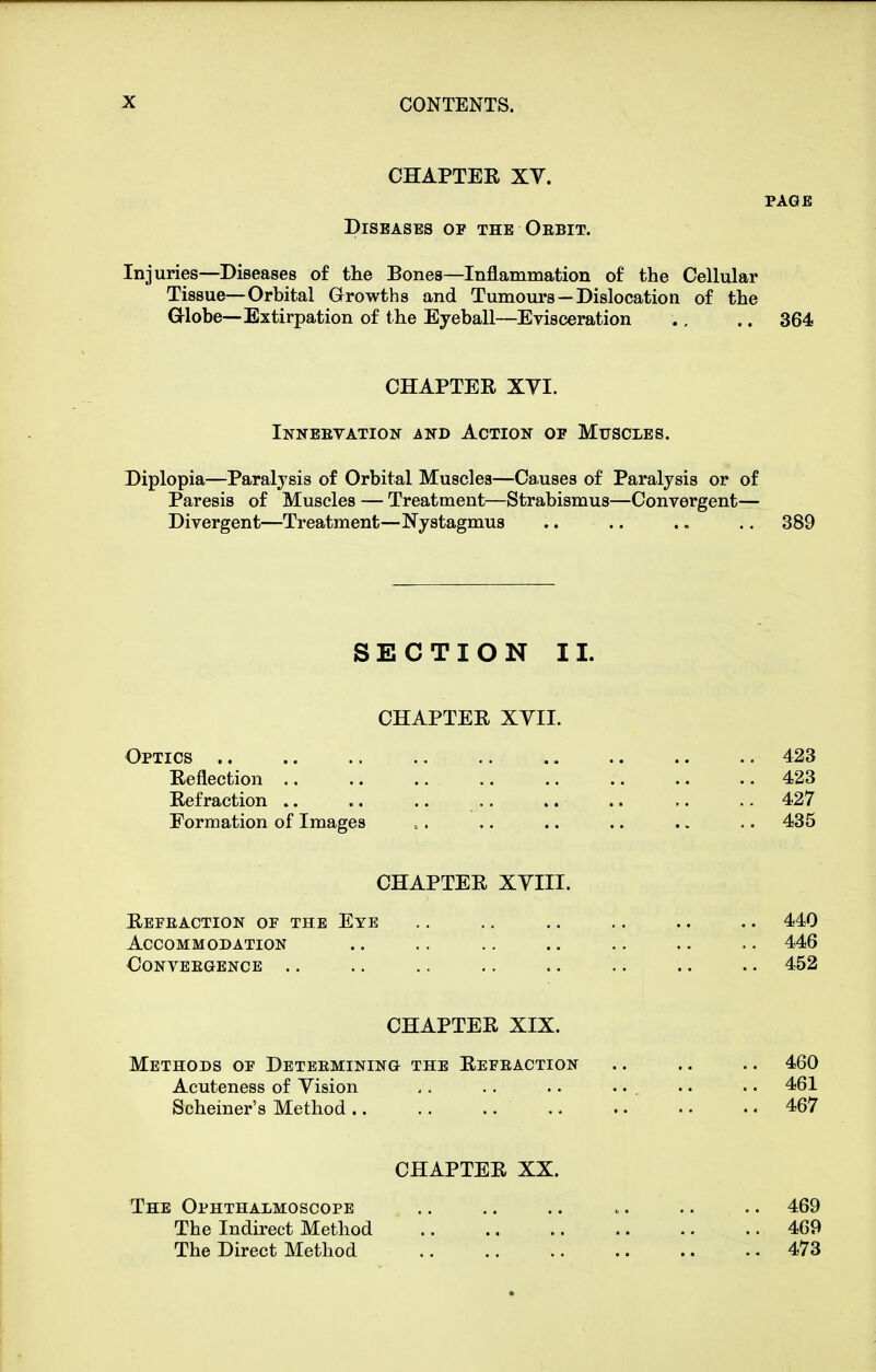 CHAPTEE XV. PAGE Diseases of the Orbit. Injuries—Diseases of the Bones—Inflammation of the Cellular Tissue—Orbital Growths and Tumours —Dislocation of the Grlobe—Extirpation of the Eyeball—Evisceration ., .. 364 CHAPTER XVI. Inneevation and Action of Muscles. Diplopia—Paralysis of Orbital Muscles—Causes of Paralysis or of Paresis of Muscles — Treatment—Strabismus—Convergent— Divergent—Treatment—Nystagmus .. .. .. .. 389 SECTION II. CHAPTER XVII. Optics 423 Reflection 423 Refraction 427 Formation of Images .. .. .. .. .. .. 435 CHAPTER XVIII. Refeaction of the Eye .. .. .. .. .. .. 440 Accommodation .. .. .. .. .. .. .. 446 Conveegence .. .. .. .. .. .. .. .. 452 CHAPTER XIX. Methods of Determining the Refeaction .. .. .. 460 Acuteness of Vision , . .. .. ... . • • • 461 Scheiner's Method 467 CHAPTER XX. The Ophthalmoscope .. .. .. .. .. .. 469 The Indirect Method 469 The Direct Method 473