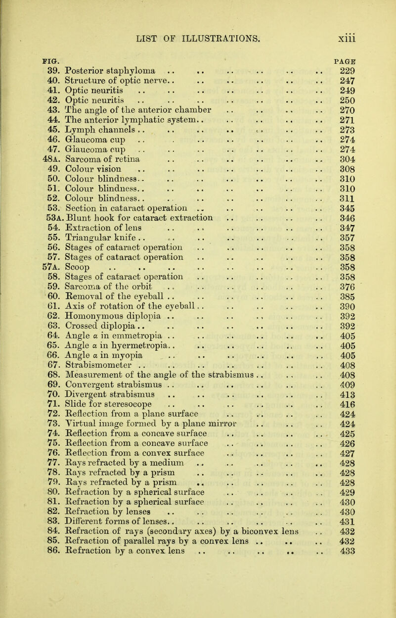 FIG. PAGE 39. Posterior staphyloma .. .. .. .. .. .. 229 40. Structure of optic nerve.. .. .. .. .. .. 247 41. Optic neuritis .. .. .. .. .. .. .. 249 42. Optic neuritis .. .. .. .. .. .. .. 250 43. The angle of the anterior chamber .. .. .. .. 270 44. The anterior lymphatic system.. .. .. .. .. 27l 45. Lymph channels .. ., .. .. c, .. .. 273 46. G-laucoma cup .. . .. .. .. .. .. 274 47. G-Iaucoma cup . . . . .. .. .. .. .. 274 48a. Sarcoma of retina .. .. .. .. .. ,. 304 49. Colour vision 308 50. Colourblindness.. .. .. .. .. .. .. 310 51. Colour blindness . . 310 52. Colour blindness 311 53. Section in cataract operation .. .. .. .. .. 345 53a. Blunt hook for cataract extraction .. .. .. .. 346 54. Extraction of lens .. . = .. .. .. .. 347 55. Triangular knife .. •. .. . - .. . . .. 357 56. Stages of cataract operation .. .. .. .. .. 358 57. Stages of cataract operation .. .. .. .. .. 358 57a. Scoop .. .. 358 58. Stages of cataract operation .. .. .. .. .. 358 59. Sarcoma of tlie orbit . = .. .. .. .. .. 376 ' 60. Removal of the eyeball 385 61. Axis of rotation of the eyeball.. .. .. .. .. 390 62. Homonymous diplopia .. .. .. ., .. .. 392 63. Crossed diplopia .. .. .. .. .. .. .. 392 64. Angle a in emmetropia .. .. .. .. .. .. 405 65. Angle a in hyermetropia.. .. .. .. ., .. 405 66. Angle a in myopia .. .. .. .. .. .. 405 67. Strabismometer .... .. .. .. .. .. 408 68. Measurement of the angle of the strabismus .. ., .. 408 69. Convergent strabismus . . .. .. .. .. . . 409 70. Divergent strabismus .. .. .. .. .. .. 413 71. Slide for steresocope .. .. .. .. .. .. 416 72. Eeflection from a plane surface .. .. .. .. 424 73. Virtual image formed by a plane mirror ., .. .. 424 74. Reflection from a concave surface .. .. .. .. 425 75. Reflection from a concave surface .. .. .. .. 426 76. Reflection from a convex surface .. .. .. .. 427 77. Rays refracted by a medium . * .. .. .. .. 428 78. Rays refracted by a prism .. .. .. .. .. 428 79. Rays refracted by a prism ,. .. .. .. .. 428 80. Refraction by a spherical surface .. .. .. .. 429 81. Refraction by a spherical surface .. .. .. .. 430 82. Refraction by lenses .. .. .. .. .. .. 430 83. Different forms of lenses.. .. ,. .. .. .. 431 84. Refraction of rays (secondary axes) by a biconvex lens .. 432 85. Refraction of parallel rays by a convex lens .. .. .. 432 86. Refraction by a convex lens .. .. .. ., .. 433