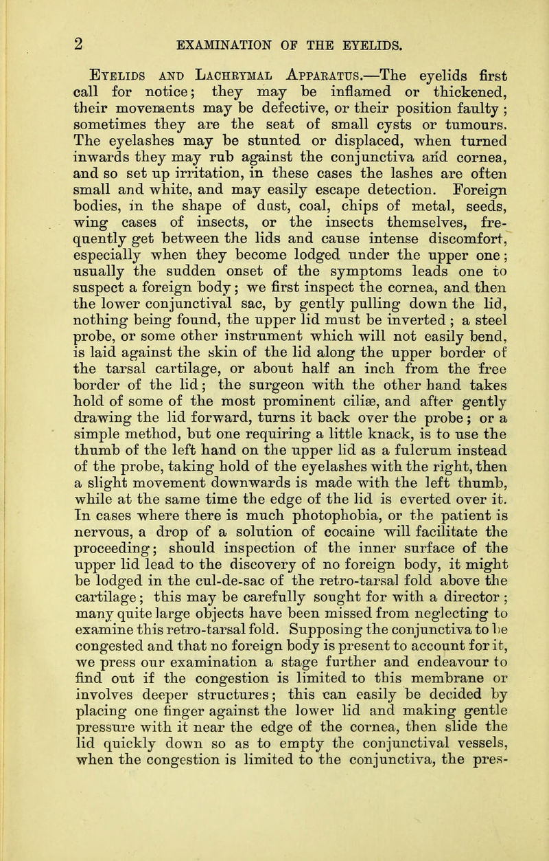 Eyelids and Lachetmal Apparatus.—The eyelids first call for notice; they may be inflamed or thickened, their movements may be defective, or their position faulty ; sometimes they are the seat of small cysts or tumours. The eyelashes may be stunted or displaced, when turned inwards they may rub against the conjunctiva arid cornea, and so set up irritation, in these cases the lashes are often small and white, and may easily escape detection. Foreign bodies, in the shape of dast, coal, chips of metal, seeds, wing cases of insects, or the insects themselves, fre- quently get between the lids and cause intense discomfort, especially when they become lodged under the upper one; usually the sudden onset of the symptoms leads one to suspect a foreign body; we first inspect the cornea, and then the lower conjunctival sac, by gently pulling down the lid, nothing being found, the upper lid must be inverted ; a steel probe, or some other instrument which will not easily bend, is laid against the skin of the lid along the upper border of the tarsal cartilage, or about half an inch from the free border of the lid; the surgeon with the other hand takes hold of some of the most prominent cilise, and after gently drawing the lid forward, turns it back over the probe ; or a simple method, but one requiring a little knack, is to use the thumb of the left hand on the upper lid as a fulcrum instead of the probe, taking hold of the eyelashes with the right, then a slight movement downwards is made with the left thumb, while at the same time the edge of the lid is everted over it. In cases where there is much photophobia, or the patient is nervous, a drop of a solution of cocaine will facilitate the proceeding; should inspection of the inner surface of the upper lid lead to the discovery of no foreign body, it might be lodged in the cul-de-sac of the retro-tarsal fold above the cartilage; this may be carefully sought for with a director ; many quite large objects have been missed from neglecting to examine this retro-tarsal fold. Supposing the conjunctiva to be congested and that no foreign body is present to account for it, we press our examination a stage further and endeavour to find out if the congestion is limited to this membrane or involves deeper structures; this can easily be decided by placing one linger against the lower lid and making gentle pressure with it near the edge of the cornea, then slide the lid quickly down so as to empty the conjunctival vessels, when the congestion is limited to the conjunctiva, the pres-