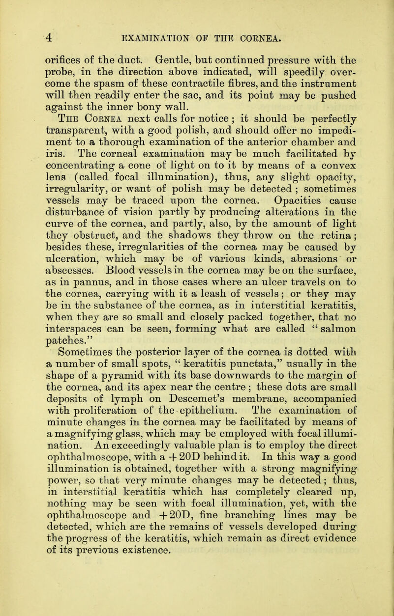 orifices of tlie duct. Gentle, but continued pressure with the probe, in the direction above indicated, will speedily over- come the spasm of these contractile fibres, and the instrument will then readily enter the sac, and its point may be pushed against the inner bony wall. The Coenea next calls for notice ; it should be perfectly transparent, with a good polish, and should offer no impedi- ment to a thorough examination of the anterior chamber and iris. The corneal examination may be much facilitated by concentrating a cone of light on to it by means of a convex lena (called focal illumination), thus, any slight opacity, irregularity, or want of polish may be detected ; sometimes vessels may be traced upon the cornea. Opacities cause disturbance of vision partly by producing alterations in the curve of the cornea, and partly, also, by the amount of light they obstruct, and the shadows they throw on the retina; besides these, irregularities of the cornea may be caused by ulceration, which may be of various kinds, abrasions or abscesses. Blood vessels in the cornea may be on the surface, as in pannus, and in those cases where an ulcer travels on to the cornea, carrying with it a leash of vessels; or they may be in the substance of the cornea, as in interstitial keratitis, when they are so small and closely packed together, that no interspaces can be seen, forming what are called  salmon patches. Sometimes the posterior layer of the cornea is dotted with a number of small spots,  keratitis punctata, usually in the shape of a pyramid with its base downwards to the margin of the cornea, and its apex near the centre; these dots are small deposits of lymph on Descemet's membrane, accompanied with proliferation of the epithelium. The examination of minute changes in the cornea may be facilitated by means of a magnifying glass, which may be employed with focal illumi- nation. An exceedingly valuable plan is to employ the direct ophthalmoscope, with a -f 20D behind it. In this way a good illumination is obtained, together with a strong magnifying power, so that very minute changes may be detected; thus, in interstitial keratitis which has completely cleared up, nothing may be seen with focal illumination, yet, with the ophthalmoscope and +20D, fine branching lines may be detected, which are the remains of vessels developed during the progress of the keratitis, which remain as direct evidence of its previous existence.