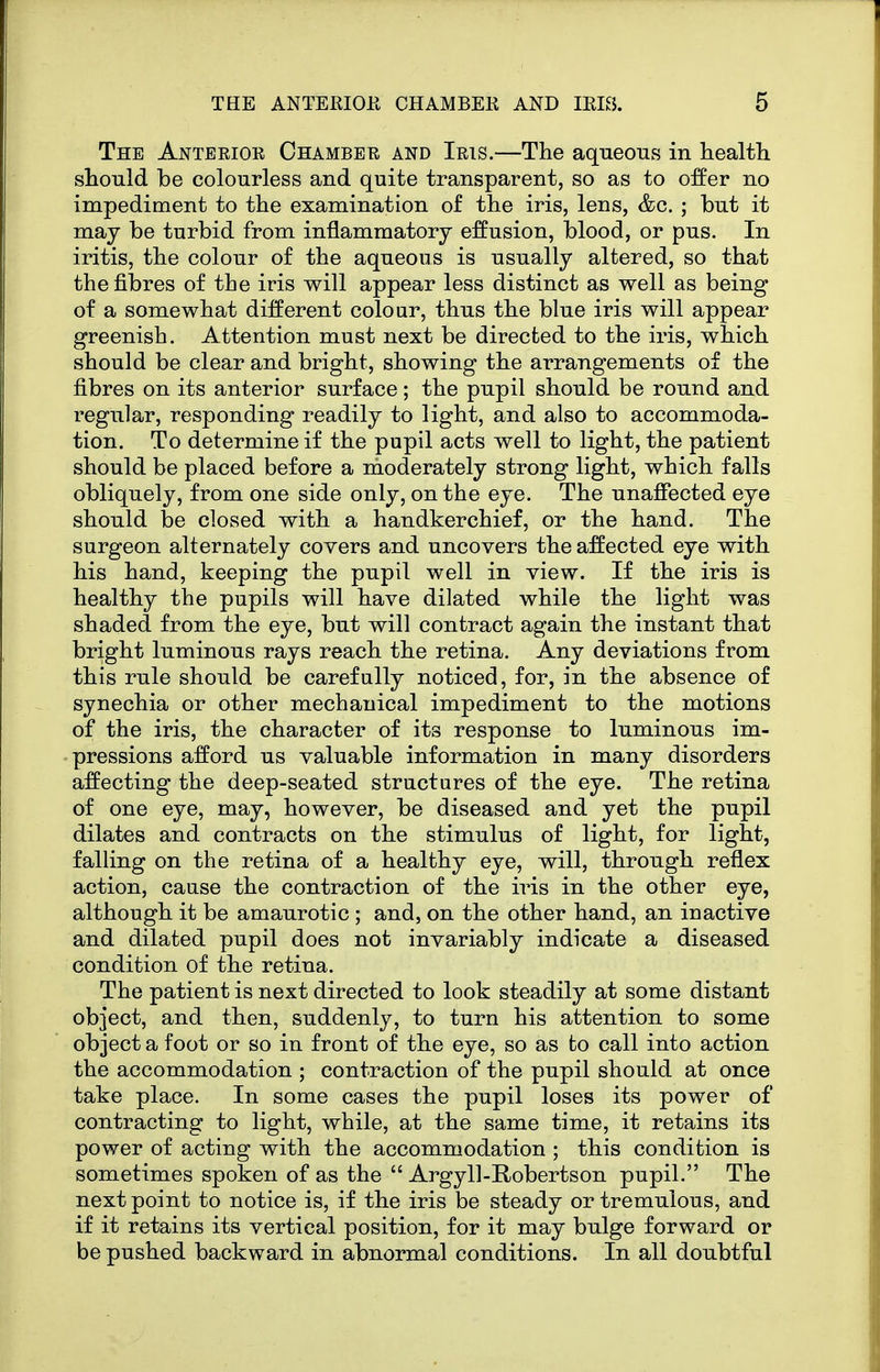 The Anteeioe Chamber and Iris.—The aqueous in health should be colourless and quite transparent, so as to offer no impediment to the examination of the iris, lens, &c. ; but it may be turbid from inflammatory effusion, blood, or pus. In iritis, the colour of the aqueous is usually altered, so that the fibres of the iris will appear less distinct as well as being of a somewhat different colour, thus the blue iris will appear greenish. Attention must next be directed to the iris, which should be clear and bright, showing the arrangements of the fibres on its anterior surface; the pupil should be round and regular, responding readily to light, and also to accommoda- tion. To determine if the pupil acts well to light, the patient should be placed before a moderately strong light, which falls obliquely, from one side only, on the eye. The unaffected eye should be closed with a handkerchief, or the hand. The surgeon alternately covers and uncovers the affected eye with his hand, keeping the pupil well in view. If the iris is healthy the pupils will have dilated while the light was shaded from the eye, but will contract again the instant that bright luminous rays reach the retina. Any deviations from this rule should be carefully noticed, for, in the absence of synechia or other mechanical impediment to the motions of the iris, the character of its response to luminous im- pressions afford us valuable information in many disorders affecting the deep-seated structures of the eye. The retina of one eye, may, however, be diseased and yet the pupil dilates and contracts on the stimulus of light, for light, falling on the retina of a healthy eye, will, through reflex action, cause the contraction of the iris in the other eye, although it be amaurotic ; and, on the other hand, an inactive and dilated pupil does not invariably indicate a diseased condition of the retina. The patient is next directed to look steadily at some distant object, and then, suddenly, to turn his attention to some object a foot or so in front of the eye, so as to call into action the accommodation ; contraction of the pupil should at once take place. In some cases the pupil loses its power of contracting to light, while, at the same time, it retains its power of acting with the accommodation ; this condition is sometimes spoken of as the  Argyll-Robertson pupil. The next point to notice is, if the iris be steady or tremulous, and if it retains its vertical position, for it may bulge forward or be pushed backward in abnormal conditions. In all doubtful