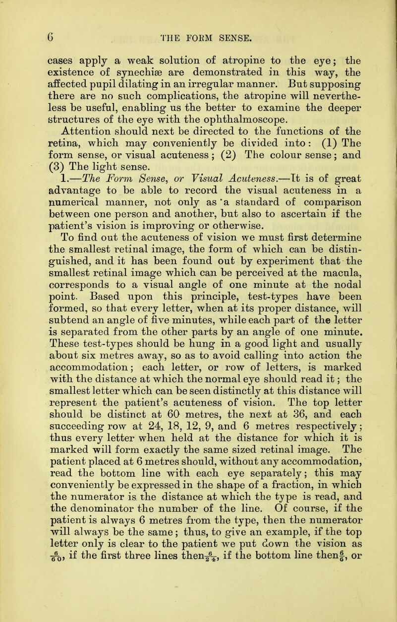 cases apply a weak solution of atropine to the eye; the existence of synechias are demonstrated in this way, the affected pupil dilating in an irregular manner. But supposing there are no such complications, the atropine will neverthe- less be useful, enabling us the better to examine the deeper structures of the eye with the ophthalmoscope. Attention should next be directed to the functions of the retina, which may conveniently be divided into : (1) The form sense, or visual acuteness ; (2) The colour sense; and (3) The light sense. 1.—The Form Sense, or Visual Acuteness.—Tt is of great advantage to be able to record the visual acuteness in a numerical manner, not only as 'a standard of comparison between one person and another, but also to ascertain if the patient's vision is improving or otherwise. To find out the acuteness of vision we must first determine the smallest retinal image, the form of which can be distin- guished, and it has been found out by experiment that the smallest retinal image which can be perceived at the macula, corresponds to a visual angle of one minute at the nodal point. Based upon this principle, test-types have been formed, so that every letter, when at its proper distance, will subtend an angle of five minutes, while each part of the letter is separated from the other parts by an angle of one minute. These test-types should be hung in a good light and usually about six metres away, so as to avoid calling into action the accommodation; each letter, or row of letters, is marked with the distance at which the normal eye should read it; the smallest letter which can be seen distinctly at this distance will represent the patient's acuteness of vision. The top letter should be distinct at 60 metres, the next at 36, and each succeeding row at 24, 18, 12, 9, and 6 metres respectively; thus every letter when held at the distance for which it is marked will form exactly the same sized retinal image. The patient placed at 6 metres should, without any accommodation, read the bottom line with each eye separately; this may conveniently be expressed in the shape of a fraction, in which the numerator is the distance at which the type is read, and the denominator the number of the line. Of course, if the patient is always 6 metres from the type, then the numerator will always be the same; thus, to give an example, if the top letter only is clear to the patient we put down the vision as -^Q, if the first three lines then^, if the bottom line thenf, or