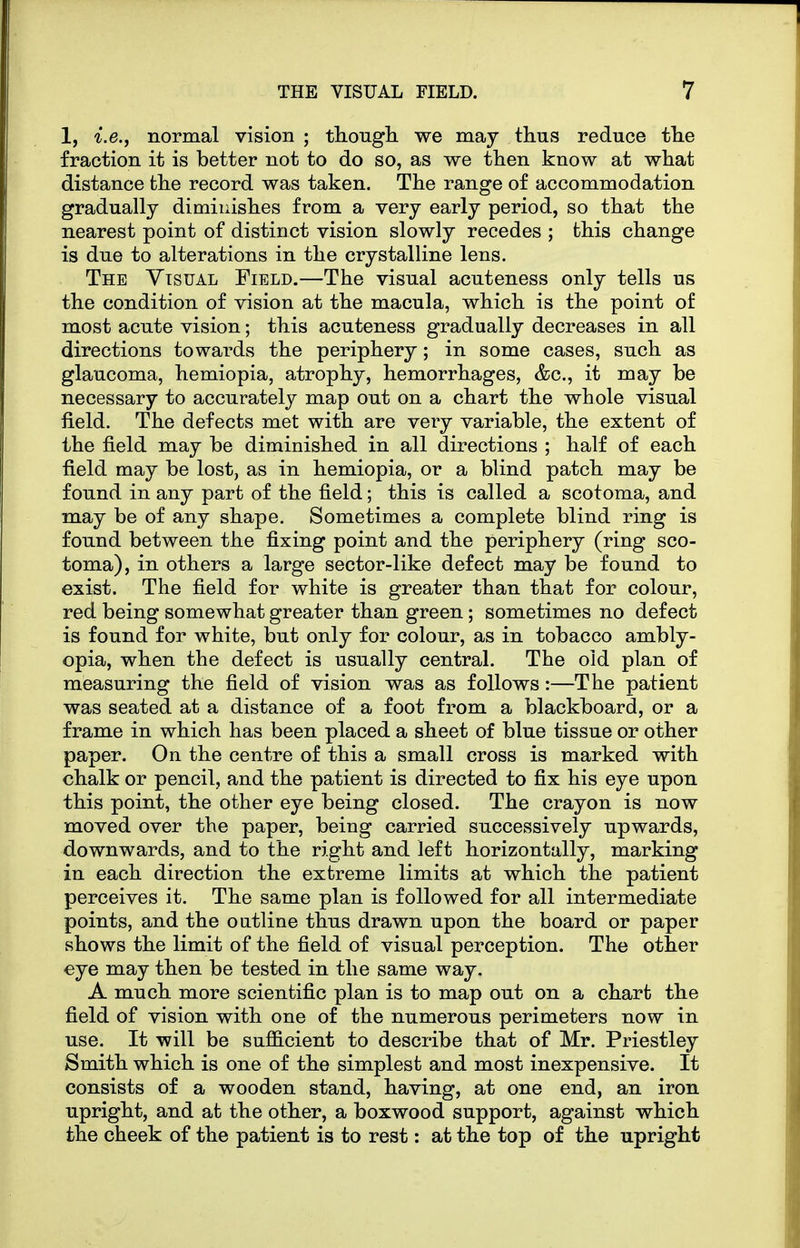 1, i.e.j normal vision ; thougli we may thus reduce tlie fraction it is better not to do so, as we tlien know at what distance the record was taken. The range of accommodation gradually diminishes from a very early period, so that the nearest point of distinct vision slowly recedes ; this change is due to alterations in the crystalline lens. The Visual Field.—The visual acuteness only tells us the condition of vision at the macula, which is the point of most acute vision; this acuteness gradually decreases in all directions towards the periphery; in some cases, such as glaucoma, hemiopia, atrophy, hemorrhages, &c., it may be necessary to accurately map out on a chart the whole visual field. The defects met with are very variable, the extent of the field may be diminished in all directions ; half of each field may be lost, as in hemiopia, or a blind patch may be found in any part of the field; this is called a scotoma, and may be of any shape. Sometimes a complete blind ring is found between the fixing point and the periphery (ring sco- toma), in others a large sector-like defect may be found to exist. The field for white is greater than that for colour, red being somewhat greater than green; sometimes no defect is found for white, but only for colour, as in tobacco ambly- opia, when the defect is usually central. The old plan of measuring the field of vision was as follows:—The patient was seated at a distance of a foot from a blackboard, or a frame in which has been placed a sheet of blue tissue or other paper. On the centre of this a small cross is marked with chalk or pencil, and the patient is directed to fix his eye upon this point, the other eye being closed. The crayon is now moved over the paper, being carried successively upwards, downwards, and to the right and left horizontally, marking in each direction the extreme limits at which the patient perceives it. The same plan is followed for all intermediate points, and the outline thus drawn upon the board or paper shows the limit of the field of visual perception. The other eye may then be tested in the same way, A much more scientific plan is to map out on a chart the field of vision with one of the numerous perimeters now in use. It will be sufficient to describe that of Mr. Priestley Smith which is one of the simplest and most inexpensive. It consists of a wooden stand, having, at one end, an iron upright, and at the other, a boxwood support, against which the cheek of the patient is to rest: at the top of the upright