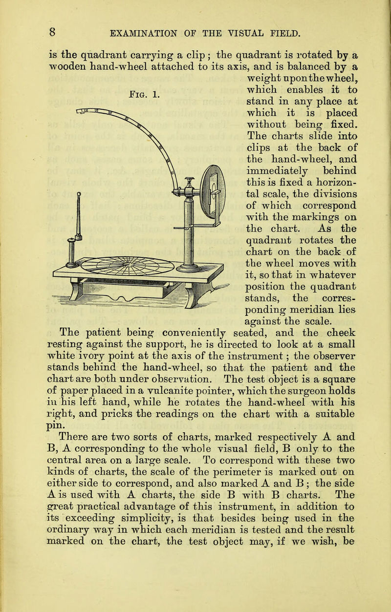 is the quadrant carrying a clip; the quadrant is rotated by a wooden hand-wheel attached to its axis, and is balanced by a The patient being conveniently seated, and the cheek resting against the support, he is directed to look at a small white ivory point at the axis of the instrument; the observer stands behind the hand-wheel, so that the patient and the chart are both under observation. The test object is a square of paper placed in a vulcanite pointer, which the surgeon holds in his left hand, while he rotates the hand-wheel with his right, and pricks the readings on the chart with a suitable pin. There are two sorts of charts, marked respectively A and B, A corresponding to the whole visual field, B only to the central area on a large scale. To correspond with these two kinds of charts, the scale of the perimeter is marked out on either side to correspond, and also marked A and B ; the side A is used with A charts, the side B with B charts. The great practical advantage of this instrument, in addition to its exceeding simplicity, is that besides being used in the ordinary way in which each meridian is tested and the result marked on the chart, the test object may, if we wish, be Fm. 1. weight upon the wheel, which enables it to stand in any place at which it is placed without being fixed. The charts slide into clips at the back of the hand-wheel, and immediately behind this is fixed a horizon- tal scale, the divisions of which correspond with the markings on the chart. As the quadrant rotates the chart on the back of the wheel moves with it, so that in whatever position the quadrant stands, the corres- ponding meridian lies against the scale.