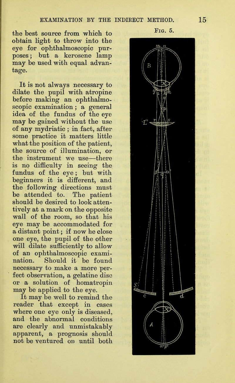 the best source from which to obtain light to throw into the eye for ophthalmoscopic pur- poses ; but a kerosene lamp may be used with equal advan- tage. It is not always necessary to dilate the pupil with atropine before making an ophthalmo- scopic examination; a general idea of the fundus of the eye may be gained without the use of any mydriatic ; in fact, after some practice it matters little what the position of the patient, the source of illumination, or the instrument we use—there is no difficulty in seeing the fundus of the eye; but with beginners it is different, and the following directions must be attended to. The patient should be desired to look atten- tively at a mark on the opposite wall of the room, so that his eye may be accommodated for a distant point; if now he close one eye, the pupil of the other will dilate sufficiently to allow of an ophthalmoscopic exami- nation. Should it be found necessary to make a more per- fect observation, a gelatine disc or a solution of homatropin may be applied to the eye. It may be well to remind the reader that except in cases where one eye only is diseased, and the abnormal conditions are clearly and unmistakably apparent, a prognosis should not be ventured on until both