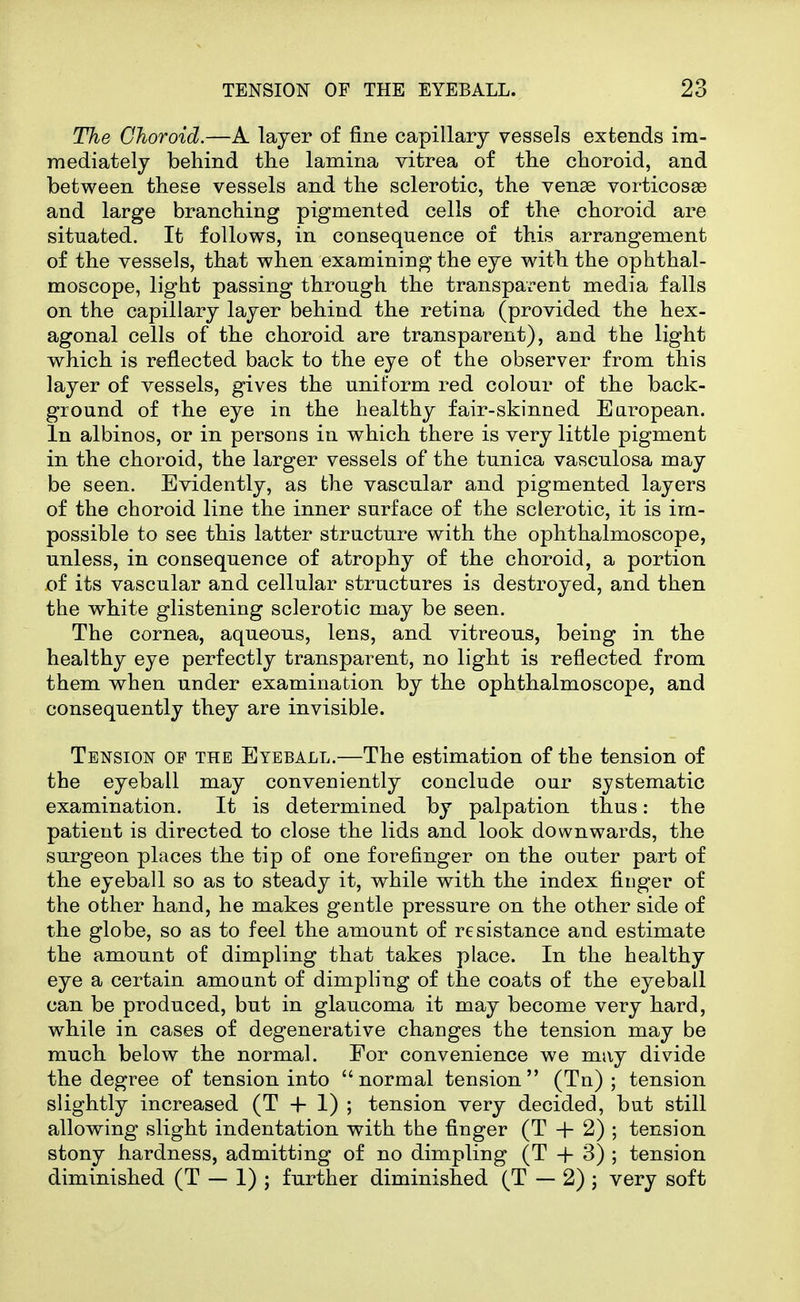 The Choroid.—A layer of fine capillary vessels extends im- mediately behind the lamina vitrea of the choroid, and between these vessels and the sclerotic, the venae vorticosas and large branching pigmented cells of the choroid are situated. It follows, in consequence of this arrangement of the vessels, that when examining the eye with the ophthal- moscope, light passing through the transparent media falls on the capillary layer behind the retina (provided the hex- agonal cells of the choroid are transparent), and the light which is reflected back to the eye of the observer from this layer of vessels, gives the uniform red colour of the back- ground of the eye in the healthy fair-skinned Earopean. In albinos, or in persons in which there is very little pigment in the choroid, the larger vessels of the tunica vasculosa may be seen. Evidently, as the vascular and pigmented layers of the choroid line the inner surface of the sclerotic, it is im- possible to see this latter structure with the ophthalmoscope, unless, in consequence of atrophy of the choroid, a portion oi its vascular and cellular structures is destroyed, and then the white glistening sclerotic may be seen. The cornea, aqueous, lens, and vitreous, being in the healthy eye perfectly transparent, no light is reflected from them when under examination by the ophthalmoscope, and consequently they are invisible. Tension of the Eyeball.—The estimation of the tension of the eyeball may conveniently conclude our systematic examination. It is determined by palpation thus: the patient is directed to close the lids and look downwards, the surgeon places the tip of one forefinger on the outer part of the eyeball so as to steady it, while with the index finger of the other hand, he makes gentle pressure on the other side of the globe, so as to feel the amount of resistance and estimate the amount of dimpling that takes place. In the healthy eye a certain amount of dimpling of the coats of the eyeball can be produced, but in glaucoma it may become very hard, while in cases of degenerative changes the tension may be much below the normal. For convenience we may divide the degree of tension into  normal tension  (Tn) ; tension slightly increased (T -|- I) ; tension very decided, but still allowing slight indentation with the finger (T + 2) ; tension stony hardness, admitting of no dimpling (T + 3) ; tension diminished (T — 1) ; further diminished (T — 2) ; very soft