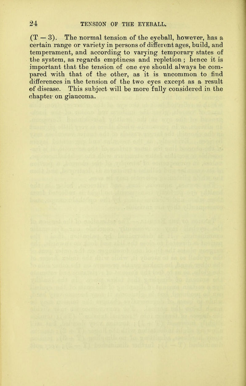 (T — 3). The normal tension of the eyeball, however, has a certain range or variety in persons of differcjnt ages, build, and temperament, and according to varying temporary states of the system, as regards emptiness and repletion ; hence it is important that the tension of one eye should always be com- pared with that of the other, as it is uncommon to find differences in the tension of the two eyes except as a result of disease. This subject will be more fully considered in the chapter on glaucoma.