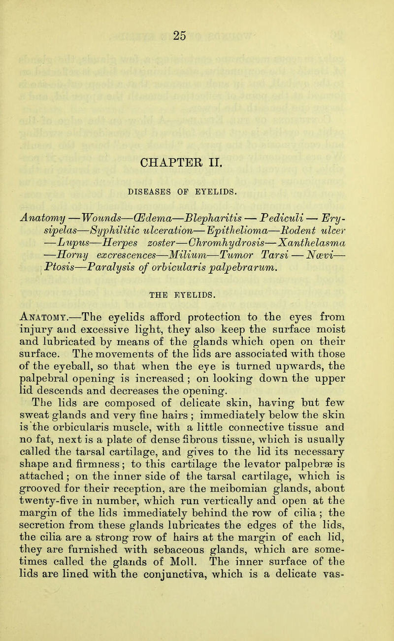 CHAPTER II. DISEASES OF EYELIDS. Anatomy —Wounds—(Edema—Blepharitis — Pediculi — Ery- sipelas—Syphilitic ulceration— Epithelioma—Eodent ulcer —Lupus—Herpes zoster—Ghromhydrosis—Xanthelasma —Horny excrescences—Milium—Tumor Tarsi — Nw-vi— . Ptosis—Paralysis of orbicularis palpebrarum. THE EYELIDS. Anatomy.—The eyelids a:fford protection to the eyes from injury and excessive ligh-t, they also keep tlie surface moist and lubricated by means of the glands which open on their surface. The movements of the lids are associated with those of the eyeball, so that when the eye is turned upw^ards, the palpebral opening is increased ; on looking down the upper lid descends and decreases the opening. The lids are composed of delicate skin, having but few sweat glands and very fine hairs ; immediately below the skin is the orbicularis muscle, with a little connective tissue and no fat, next is a plate of dense Sbrous tissue, which is usually called the tarsal cartilage, and gives to the lid its necessary shape and firmness; to this cartilage the levator palpebrae is attached; on the inner side of the tarsal cartilage, which is grooved for their reception, are the meibomian glands, about twenty-five in number, which run vertically and open at the margin of the lids immediately behind the row of cilia ; the secretion from these glands lubricates the edges of the lids, the cilia are a strong row of hairs at the margin of each lid, they are furnished with sebaceous glands, which are some- times called the glands of Moll. The inner surface of the lids are lined with the conjunctiva, which is a delicate vas-