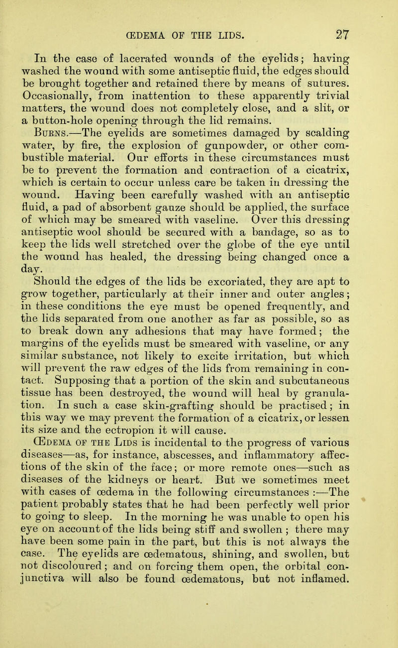 In the case of lacerated wounds of tlie eyelids; having washed the wound with some antiseptic fluid, the edges should be brought together and retained there by means of sutures. Occasionall}^ from inattention to these apparently trivial matters, the wound does not completely close, and a slit, or a button-hole opening through the lid remains. BuENS.—The eyelids are sometimes damaged by scalding water, by fire, the explosion of gunpowder, or other com- bustible material. Our efforts in these circumstances must be to prevent the formation and contraction of a cicatrix, which is certain to occur unless care be taken in dressing the wound. Having been carefully washed with an antiseptic fluid, a pad of absorbent gauze should be applied, the surface of which may be smeared with vaseline. Over this dressing antiseptic wool should be secured with a bandage, so as to keep the lids well stretched over the globe of the eye until the wound has healed, the dressing being changed once a day. Should the edges of the lids be excoriated, they are apt to grow together, particularly at their inner and outer angles; in these conditions the eye must be opened frequently, and the lids separated from one another as far as possible, so as to break down any adhesions that may have formed; the margins of the eyelids must be smeared with vaseline, or any similar substance, not likely to excite irritation, but which will prevent the raw edges of the lids from remaining in con- tact. Supposing that a portion of the skin and subcutaneous tissue has been destroyed, the wound will heal by granula- tion. In such a case skin-grafting should be practised; in this way we may prevent the formation of a cicatrix, or lessen its size and the ectropion it will cause. CEdema of the Lids is incidental to the progress of various diseases—as, for instance, abscesses, and inflammatory affec- tions of the skin of the face; or more remote ones—such as diseases of the kidneys or heart. But we sometimes meet with cases of oedema in the following circumstances :—The patient probably states that he had been perfectly well prior to going to sleep. In the morning he was unable to open his eye on account of the lids being stiff and swollen ; there may have been some pain in the part, but this is not always the case. The eyelids are oedematous, shining, and swollen, but not discoloured; and on forcing them open, the orbital con- junctiva will also be found oedematous, bat not inflamed.
