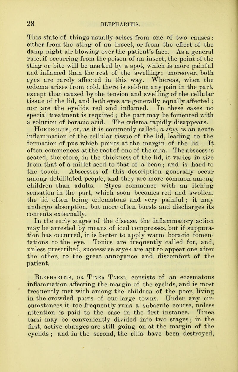 This state of things usually arises from one of two causes : either from the sting of an insect, or from the effect of the damp night air blowing over the patient's face. As a general rule, if occurring from the poison of an insect, the point of the sting or bite will be marked by a spot, which is more painful and inflamed than the rest of the swelling; moreover, both eyes are rarely affected in this way. Whereas, when the oedema arises from cold, there is seldom any pain in the pai^t, except that caused by the tension and swelling of the cellular tissue of the lid, and both eyes are generally equally affected ; nor are the eyelids red and inflamed. In these cases no special treatment is required ; the part may be fomented with a solution of boracic acid. The oedema rapidly disappears. Hordeolum, or, as it is commonly called, a stye, is an acute inflammation of the cellular tissue of the lid, leading to the formation of pus which points at the margin of the lid. It often commences at the root of one of the cilia. The abscess is seated, therefore, in the thickness of the lid, it varies in size from that of a millet seed to that of a bean; and is hard to the touch. Abscesses of this description generally occur among debilitated people, and they are more common among children than adults. Styes commence with an itching sensation in the part, wliich soon becomes red and swollen, the lid often being oedematous and very painful; it may undergo absorption, but more often bursts and discharges its contents externally. In the early stages of the disease, the inflammatory action may be arrested by means of iced compresses, but if suppura- tion has occurred, it is better to apply warm boracic fomen- tations to the eye. Tonics are frequently called for, and, unless prescribed, successive styes are apt to appear one after the other, to the great annoyance and discomfort of the patient. Blepharitis, or Tinea Tarsi, consists of an eczematous inflammation affecting the margin of the eyelids, and is most frequently met with among the children of the poor, living in the crowded parts of our large towns. Under any cir- cumstances it too frequently runs a subacute course, unless attention is paid to the case in the first instance. Tinea tarsi may be conveniently divided into two stages ; in the first, active changes are still going on at the margin of the eyelids ; and in the second, the cilia have been destroyed,