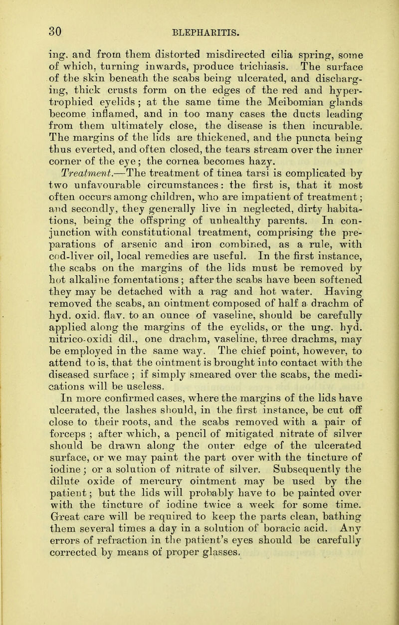 ing. and from tliem distorted misdirected cilia spring, some of which, turning inwards, produce ti'ichiasis. The surface of the skin beneath the scabs being ulcerated, and discharg- ing, thick crusts form on the edges of the red and hyper- trophied eyelids ; at the same time the Meibomian glands become inflamed, and in too many cases the ducts leading from them nltimately close, the disease is then incurable. The margins of the lids are thickened, and the puncta being thus everted, and often closed, the tears stream over the inner corner of the eye ; the cornea becomes hazy. Treatment.—The treatment of tinea tarsi is complicated by two unfavourable circumstances: the first is, that it most often occurs among children, who are impatient of treatment; and secondly, they generally live in neglected, dirty habita- tions, being the offspring of unhealthy parents. In con- junction with constitutional treatment, comprising the pre- parations of arsenic and iron combined, as a rule, with cod-liver oil, local remedies are useful. In the first instance, the scabs on the margins of the lids must be removed by hot alkaline fomentations; after the scabs have been softened they may be detached with a rag and hot water. Having removed the scabs, an ointment composed of half a drachm of hyd. oxid. flav. to an ounce of vaseline, should be carefully applied along the margins of the eyelids, or the ung. hyd. nitrico-oxidi dil., one drachm, vaseline, three drachms, may be employed in the same way. The chief point, however, to attend to is, that the ointment is brought into contact with the diseased surface ; if simply smeared over the scabs, the medi- cations will be useless. In more confirmed cases, where the margins of the lids have ulcerated, the lashes should, in the first instance, be cut off close to their roots, and the scabs removed with a pair of forceps ; after which, a pencil of mitigated nitrate of silver should be drawn along the outer edge of the ulcerated surface, or we may paint the part over with the tincture of iodine; or a solution of nitrate of silver. Subsequently the dilute oxide of mercury ointment may be used by the patient; but the lids will probably have to be painted over with the tincture of iodine twice a week for some time. Great care will be required to keep the parts clean, bathing them several times a day in a solution of boracic acid. Any errors of refraction in the patient's eyes should be carefully corrected by means of proper glasses.