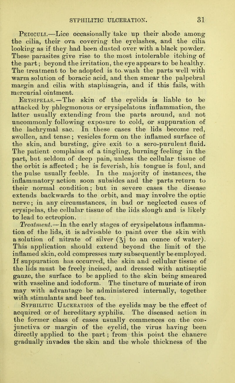 Pediculi.—Lice occasionally take up their abode among the cilia, their ova covering the eyelashes, and the cilia looking as if they had been dusted over with a black powder. These parasites give rise to the most intolerable itching of the part; beyond the irritation, the eye appears to be healthy. The treatment to be adopted is to wash the parts well with warm solution of boracic acid, and then smear the palpebral margin and cilia with staphisagria, and if this fails, with mercurial ointment. Ektsipelas. — The skin of the eyelids is liable to be attacked by phlegmonous or erysipelatous inflammation, the latter usually extending from the parts around, and not uncommonly following exposure to cold, or suppuration of the lachrymal sac. In these cases the lids become red, swollen, and tense ; vesicles form on the inflamed surface of the skin, and bursting, give exit to a sero-purulent fluid. The patient complains of a tingling, burning feeling in the part, but seldom of deep pain, unless the cellular tissue of the orbit is affected; he is feverish, his tongue is foul, and the pulse usually feeble. In the majority of instances, the inflammatory action soon subsides and the parts return to their normal condition; but in severe cases the disease extends backwards to the orbit, and may involve the optic nerve; in any circumstances, in bad or neglected cases of erysipelas, the cellular tissue of the lids slough and is likely to lead to ectropion. Treatment.—In the early stages of erysipelatous inflamma- tion of the lids, it is advisable to paint over the skin with a solution of nitrate of silver (5] to an ounce of water). This application should extend beyond the limit of the inflamed skin, cold compresses ma;y subsequently be employed. If suppuration has occurred, the skin and cellular tissue of the lids must be freely incised, and dressed with antiseptic gauze, the surface to be applied to the skin being smeared with vaseline and iodoform. The tincture of muriate of iron may with advantage be administered internally, together with stimulants and beef tea. Syphilitic Ulceration of the eyelids may be the effect of acquired or of hereditary syphilis. The diseased action in the former class of cases usually commences on the con- junctiva or margin of the eyelid, the virus having been directly applied to the part; from this point the chancre gradually invades the skin and the whole thickness of the