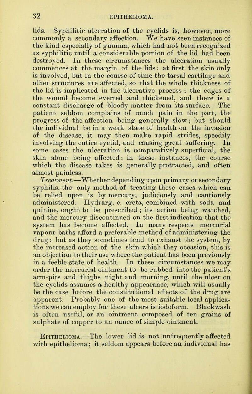 lids. Syphilitic ulceration of the eyelids is, however, more commonly a secondary affection. We have seen instances of the kind especially of gumma, which had not been recognized as syphilitic until a considerable portion of the lid had been destroyed. In these circumstances the ulceration usually commences at the margin of the lids: at first the skin only is involved, but in the course of time the tarsal cartilage and other structures are affected, so that the whole thickness of the lid is implicated in the ulcerative process ; the edges of the wound become everted and thickened, and there is a constant discharge of bloody matter from its surface. The patient seldom complains of much pain in the part, the progress of the affection being generally slow; but should the individual be in a weak state of health on the invasion of the disease, it may then make rapid strides, speedily involving the entire eyelid, and causing great suffering. In some cases the ulceration is comparatively superficial, the skin alone being affected; in these instances, the course which the disease takes is generally protracted, and often almost painless. Treatment.—Whether depending upon primary or secondary syphilis, the only method of treating these cases which can be relied upon is by mercury, judiciously and cautiously administered. Hydrarg. c. creta, combined with soda and quinine, ought to be prescribed ; its action being watched, and the mercury discontinued on the first indication that the system has become affected. In many respects mercurial vapour baths afford a preferable method of administering the drug; but as they sometimes tend to exhaust the system, by the increased action of the skin which they occasion, this is an objection to their use where the patient has been previously in a feeble state of health, In these circumstances we may order the mercurial ointment to be rubbed into the patient's arm-pits and thighs night and morning, until the ulcer on the eyelids assumes a healthy appearance, which will usually be the case before the constitutional effects of the drug are apparent. Probably one of the most suitable local applica- tions we can employ for these ulcers is iodoform. Blackwash is often useful, or an ointment composed of ten grains of sulphate of copper to an ounce of simple ointment. Epithelioma.—The lower lid is not unfrequently affected with epithelioma; it seldom appears before an individual has