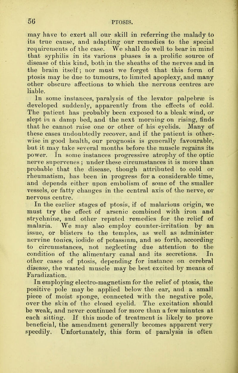 may have to exert all our skill in referring the malady to its true cause, and adapting our remedies to the special requirements of the case. We shall do well to bear in mind that syphilis in its various phases is a prolific source of disease of this kind, both in the sheaths of the nerves and in the brain itself; nor must we forget that this form of ptosis may be due to tumours, to limited apoplexy, and many other obscure affections to which the nervous centres are liable. In some instances, paralysis of the levator palpebrae is developed suddenly, apparently from the effects of cold. The patient has probably been exposed to a bleak wind, or slept in a damp bed, and the next morning on rising, finds that he cannot raise one or other of his eyelids. Many of these cases undoubtedly recover, and if the patient is other- wise in good health, our prognosis is generally favourable, but it may take several months before the muscle regains its power. In some instances progressive atrophy of the optic nerve supervenes ; under these circumstances it is more than probable that the disease, though attributed to cold or rheumatism, has been in progress for a considerable time, and depends either upon embolism of some of the smaller vessels, or fatty changes in the central axis of the nerve, or nervous centre. In the earlier stages of ptosis, if of malarious origin, we must try the effect of arsenic combined with iron and strychnine, and other reputed remedies for the relief of malaria. We may also employ counter-irritation by an issue, or blisters to the temples, as well as administer nervine tonics, iodide of potassium, and so forth, according to circumstances, not neglecting due attention to the condition of the alimentary canal and its secretions. In other cases of ptosis, depending for instance on cerebral disease, the w^asted muscle may be best excited by means of Faradization. In employing electro-magnetism for the relief of ptosis, the positive pole may be applied below the ear, and a small piece of moist sponge, connected with the negative pole, over the skin of the closed eyelid. The excitation should be weak, and never continued for more than a few minutes at each sitting. If this mode of treatment is likely to prove beneficial, the amendment generally becomes apparent very speedily. Unfortunately, this form of paralysis is often