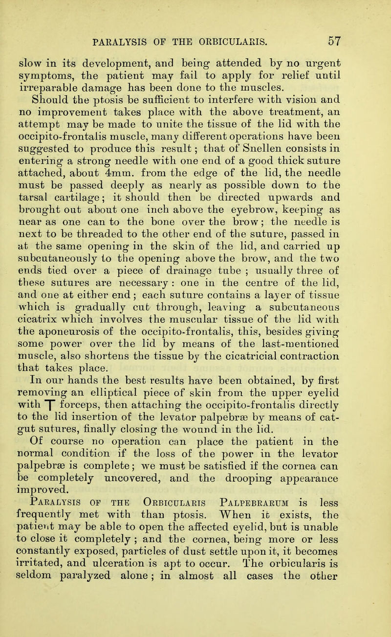 slow in its development, and being attended by no urgent symptoms, the patient may fail to apply for relief until irreparable damage has been done to tbe muscles. Should the ptosis be sufficient to interfere with vision and no improvement takes place with the above treatment, an attempt may be made to unite the tissue of the lid with the occipito-frontalis muscle, many different operations have been suggested to produce this result; that of Snellen consists in entering a strong needle with one end of a good thick suture attached, about 4mm. from the edge of the lid, the needle must be passed deeply as nearly as possible down to the tarsal cartilage; it should then be directed upwards and brought out about one inch above the eyebrow, keeping as near as one canto the bone over the brow; the needle is next to be threaded to the other end of the suture, passed in at the same opening in the skin of the lid, and carried up subcutaneously to the opening above the brow, and the two ends tied over a piece of drainage tube ; usually three of these sutures are necessary : one in the centre of the lid, and one at either end; each suture contains a lajer of tissue which is gradually cut through, leaving a subcutaneous cicatrix which involves the muscular tissue of the lid with the aponeurosis of the occipito-frontalis, this, besides giving some power over the lid by means of the last-mentioned muscle, also shortens the tissue by the cicatricial contraction that takes place. In our hands the best results have been obtained, by first removing an elliptical piece of skin from the upper eyelid with J forceps, then attaching the occipito-frontalis directly to the lid insertion of the levator palpebree by means of cat- gut sutures, finally closing the wound in the lid. Of course no operation can place the patient in the normal condition if the loss of the power in the levator palpebraD is complete ; we must be satisfied if the cornea can be completely uncovered, and the drooping appearance improved. Paealysis of the Orbicularis Palpebrarum is less frequently met with than ptosis. When it exists, the patient may be able to open the affected eyelid, but is unable to close it completely ; and the cornea, being more or less constantly exposed, particles of dust settle upon it, it becomes irritated, and ulceration is apt to occur. The orbicularis is seldom paralyzed alone; in almost all cases the other