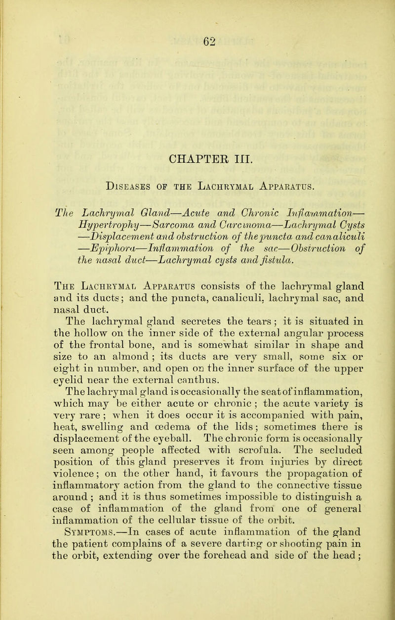CHAPTER in. Diseases op the Lachtiymal Apparatus. The Lachrymal Gland—Acute and Chronic Inflay/imation— Hypertrophy—Sarcoma and Carcinoma—Lachrymal Cysts —displacement and obstruction of thepuncto. and canaliculi —Hp)iphora—Iniiammation of the sac—Ohsiruction of the nasal duct—Lachrymal cysts and fistula. The Lachrymal Apparatus consists of the lachrymal gland and its ducts; and the puncta, canaliculi, lachrymal sac, and nasal duct. The lachrymal gland secretes the tears ; it is situated in the hollow on the inner side of the external angular process of the frontal bone, and is somewhat similar in shape and size to an almond ; its ducts are very small, some six or eight in number, and open on the inner surface of the upper eyelid near the external canthus. The lachrymal gland is occasionally the seat of inflammation, which may be either acute or chronic ; the acute variety is very rare ; when it does occur it is accompanied with pain, heat, swelling and oedema of the lids; sometimes there is displacement of the eyeball. The chronic form is occasionally seen among people affected with scrofula. The secluded position of this gland preserves it from injuries by direct violence ; on the other hand, it favours the propagation of inflammatory action from the gland to the connective tissue around ; and it is thus sometimes impossible to distinguish a case of inflammation of the gland from one of general inflammation of the cellular tissue of the orbit. Symptoms.—In cases of acute inflammation of the gland the patient complains of a severe darting or shooting pain in the orbit, extending over the forehead and side of the head ;