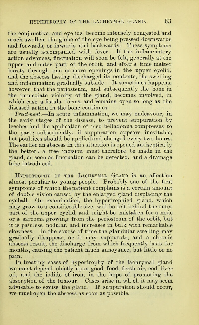 the conjunctiva and eyelids become intensely congested and much swollen, the globe of the eye being pressed downwards and forwards, or inwards and backwards. These symptoms are usually accompanied with fever. If the inflammatory action advances, fluctuation will soon be felt, generally at the upper and outer part of the orljit, and after a time matter bursts through one or more openings in the upper eyelid, and the abscess having discharged its contents, the swelling and inflammation gradually subside. It sometimes happens, however, that the periosteum, and subsequently the bone in the immediate vicinity of the gland, becomes involved, in which case a fistula forms, and remains open so long as the diseased action in the bone continues. Treatment.—In acute inflammation, we may endeavour, in the early stages of the disease, to prevent suppuration by leeches and the application of iced belladonna compresses to the part; subsequently, if suppuration appears inevitable, hot poultices should be applied and changed every two hours. The earlier an abscess in this situation is opened antiseptically the better : a free incision must therefore be made in the gland, as soon as fluctuation can be detected, and a drainage tube introduced. Hypertrophy op the Lachrymal Gland is an affection almost peculiar to young people. Probably one of the first symptoms of which the patient complains is a certain amount of double vision caused by the enlarged gland displacing the eyeball. On examination, the hypertrophied gland, which may grow to a considerable size, will be felt behind the outer part of the upper eyelid, and might be mistaken for a node or a sarcoma growing from the periosteum of the orbit, but it is pamless, nodular, and increases in bulk with remarkable slowness. In the course of time the glandular swelling may gradually disappear, or it may suppurate, and a chronic abscess result, the discharge from which frequently lasts for months, causing the patient much annoyance, but little or no pain. In treating cases of hypertrophy of the lachrymal gland we must depend chiefly upon good food, fresh air, cod liver oil, and the iodide of iron, in the hope of promoting the absorption of the tumour. Cases arise in which it may seem advisable to excise the gland. If suppuration should occur, we must open the abscess as soon as possible.