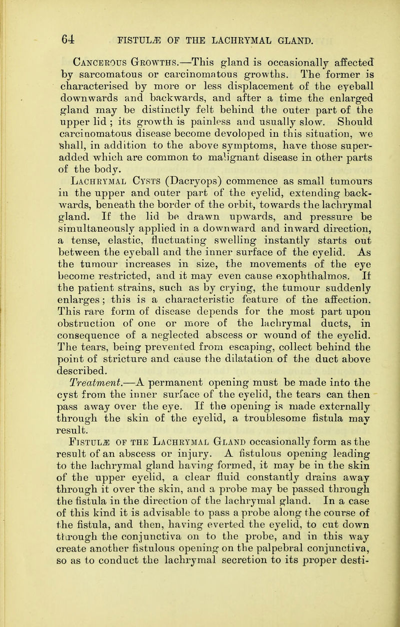 Cancerous G-rowths.—This gland is occasionally affected by sarcomatous or carcinomatous growths. The former is characterised by more or less displacement of the eyeball downwards and backwards, and after a time the enlarged gland may be distinctly felt behind the outer part of the upper lid ; its growth is painless and usually slow. Should carcinomatous disease become devoloped in this situation, we shall, in addition to the above symptoms, have those super- added which are common to malignant disease in other parts of the body. Lachrymal Cysts (Dacryops) commence as small tumours ill the upper and outer part of the eyelid, extending back- wards, beneath the border of the orbit, towards the lachrymal gland. If the lid be drawn upwards, and pressure be simultaneously applied in a downward and inward direction, a tense, elastic, fluctuating swelling instantly starts out between the eyeball and the inner surface of the eyelid. As the tumour increases in size, the movements of the eye become restricted, and it may even cause exophthalmos. If the patient strains, such as by crying, the tumour suddenly enlarges; this is a characteristic feature of the affection. This rare form of disease depends for the most part upon obstruction of one or more of the lachrymal ducts, in consequence of a neglected abscess or wound of the eyelid. The tears, being prevented from escaping, collect behind the point of stricture and cause the dilatation of the duct above described. Treatment.—A permanent opening must be made into the cyst from the inner surface of the eyelid, the tears can then pass away over the eye. If the opening is made externally through the skin of the eyelid, a troublesome fistula may result. FiSTULJ] OF THE LACHRYMAL Gland Occasionally form as the result of an abscess or injury. A fistulous opening leading to the lachrymal gland having formed, it may be in the skin of the upper eyelid, a clear fluid constantly drains away through it over the skin, and a probe may be passed through the fistula in the direction of the lachrymal gland. In a case of this kind it is advisable to pass a probe along the course of the fistula, and then, having everted the eyelid, to cut down through the conjunctiva on to the probe, and in this way create another fistulous opening on the palpebral conjunctiva, so as to conduct the lachrymal secretion to its proper desti-