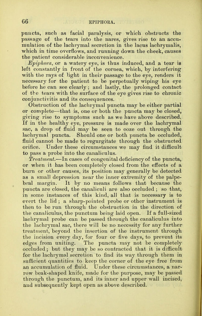 pnncta, such as facial paralysis, or which obstructs the passage of the tears into the nares, gives rise to an accu- mulation of the lachrymal secretion in the lacus laciirymalis, which in time overflows, and running down the cheek, causes the patient considerable inconvenience. Upiphora, or a watery eye, is ihus induced, and a tear is left constantly in front of the cornea, which, by interfering with the rays of light in their passage to the eye, renders it necessary for the patient to be perpetually wiping his eye before he can see clearly; and lastly, the prolonged contact of tbe tears with, the surface of the eye gives rise to chronic conjunctivitis and its consequences. Obstruction of the lachrymal puncta may be either partial or complete—that is, one or both tbe puncta may be closed, giving rise to symptoms such as we have above described. If in the healthy eye, pressure is made over the lachrymal sac, a drop of fluid may be seen to ooze out through the lachrymal puncta. Should one or both puncta be occluded, fluid cannot be made to regurgitate through the obstructed orifice. Under these circumstances we may find it difficult to pass a probe into the canaliculus. Treatment.—In cases of congenital deficiency of the puncta, or when it has been completely closed from the effects of a burn or other causes, its position may generally be detected as a small depression near the inner extremity of the palpe- bral margin. It by no means follows that because the puncta are closed, the canaliculi are also occluded ; so that, in some instances of this kind, all that is necessary is to evert the lid ; a sharp-pointed probe or other instrument is then to be run through the obstruction in the direction of the canaliculus, the pun.ctum being laid open. If a full-sized lachrymal probe can be passed through the canaliculus into the lachrymal sac, there will be no necessity for any further treatment, beyond the insertion of the instrument through the incision every day, for four or five days, to prevent its edges from uniting. The puncta may not be completely occluded; but they may be so contracted that it is difficult for the lachrymal secretion to find its way through them in sufficient quantities to keep the corner of the eye free from an accumulation of fluid. Under these circumstances, a nar- row beak-shaped knife, made for the purpose, may be passed through the punctum, and its inner and upper wall incised, and subsequently kept open as above described.