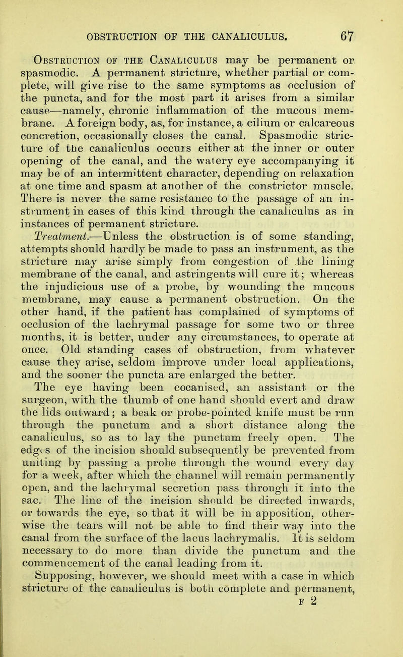 Obstruction of the Canaliculus may be permanent or spasmodic. A permanent stricture, whether partial or com- plete, will give rise to the same symptoms as occlusion of the puncta, and for the most part it arises from a similar cause—namely, chronic inflammation of the mucous mem- brane. A foreign body, as, for instance, a ciliura or calcareous concretion, occasionally closes the canal. Spasmodic stric- ture of the canaliculus occurs either at the inner or outer opening of the canal, and the watery eye accompanying it may be of an intermittent character, depending on relaxation at one time and spasm at another of the constrictor muscle. There is never the same resistance to the passage of an in- sti ument in cases of this kind through the canaliculus as in instances of permanent stricture. Treatment.—Unless the obstruction is of some standing, attempts should hardly be made to pass an instrument, as the stricture may arise simply from congestion of .the lining membrane of the canal, and astringents will cure it; whereas the injudicious use of a probe, by wounding the mucous membrane, may cause a permanent obstruction. On the other hand, if the patient has complained of symptoms of occlusion of the lachrymal passage for some two or three months, it is better, under any circumstences, to operate at once. Old standing cases of obstruction, from whatever cause they arise, seldom improve under local applications, and the sooner the puncta are enlarged the better. The eye having been cocanised, an assistant or the surgeon, with the thumb of one hand should evert and draw the lids outward; a beak or probe-pointed knife must be run through the punctum and a short distance along the canaliculus, so as to lay the punctum freely open. The edg( s of the incision should subsequently be prevented from uniting by passing a probe through the wound every day for a week, after which the channel will remain permanently open, and the lachrymal secretion pass through it into the 8ac. The line of the incision should be directed inwards, or towards the eye, so that it will be in apposition, other- wise the tears will not be able to find their way into the canal from the surface of the lacus lachrymalis. It is seldom necessary to do more than divide the punctum and the commencement of the canal leading from it. Supposing, however, Ave should meet with a case in which stricture of the canaliculus is both complete and permanent, F 2