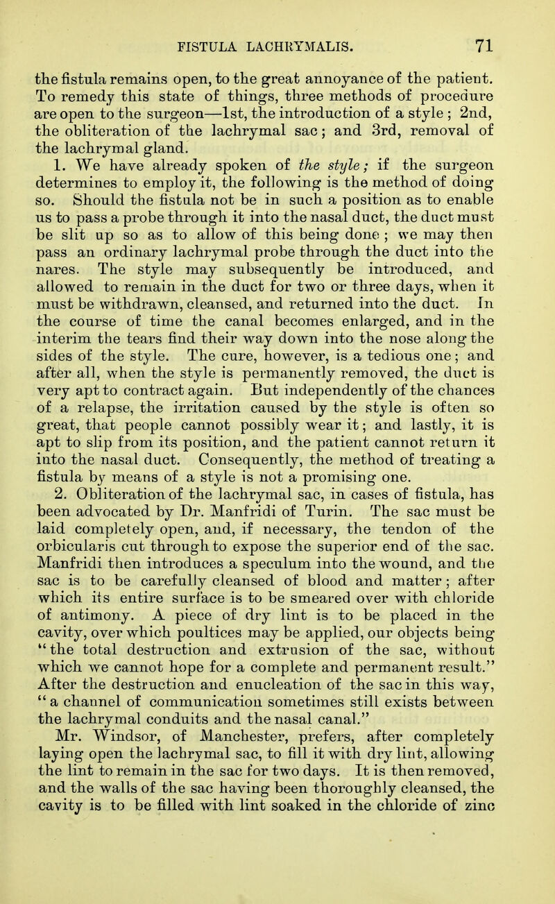 tlie fistula remains open, to the great annoyance of the patient. To remedy this state of things, three methods of procedure are open to the surgeon—•Ist, the introduction of a style ; 2nd, the obliteration of the lachrymal sac; and 3rd, removal of the lachrymal gland. 1. We have already spoken of tJie style; if the surgeon determines to employ it, the following is the method of doing so. Should the fistula not be in such a position as to enable us to pass a probe through it into the nasal duct, the duct must be slit up so as to allow of this being done ; we may then pass an ordinary lachrymal probe through the duct into the nares. The style may subsequently be introduced, and allowed to remain in the duct for two or three days, when it must be withdrawn, cleansed, and returned into the duct. In the course of time the canal becomes enlarged, and in the interim the tears find their way down into the nose along the sides of the style. The cure, however, is a tedious one; and aftfer all, when the style is permanently removed, the duct is very apt to contract again. But independently of the chances of a relapse, the irritation caused by the style is often so great, that people cannot possibly wear it; and lastly, it is apt to slip from its position, and the patient cannot return it into the nasal duct. Consequently, the method of treating a fistula by means of a style is not a promising one. 2. Obliteration of the lachrymal sac, in cases of fistula, has been advocated by Dr. Manfridi of Turin. The sac must be laid completely open, and, if necessary, the tendon of the orbicularis cut through to expose the superior end of the sac. Manfridi then introduces a speculum into the wound, and the sac is to be carefully cleansed of blood and matter; after which iis entire surface is to be smeared over with chloride of antimony. A piece of dry lint is to be placed in the cavity, over which poultices may be applied, our objects being the total destruction and extrusion of the sac, without which we cannot hope for a complete and permanent result. After the destruction and enucleation of the sac in this way,  a channel of communication sometimes still exists between the lachrymal conduits and the nasal canal. Mr. Windsor, of Manchester, prefers, after completely laying open the lachrymal sac, to fill it with dry lint, allowing the lint to remain in the sac for two days. It is then removed, and the walls of the sac having been thoroughly cleansed, the cavity is to be filled with lint soaked in the chloride of zinc