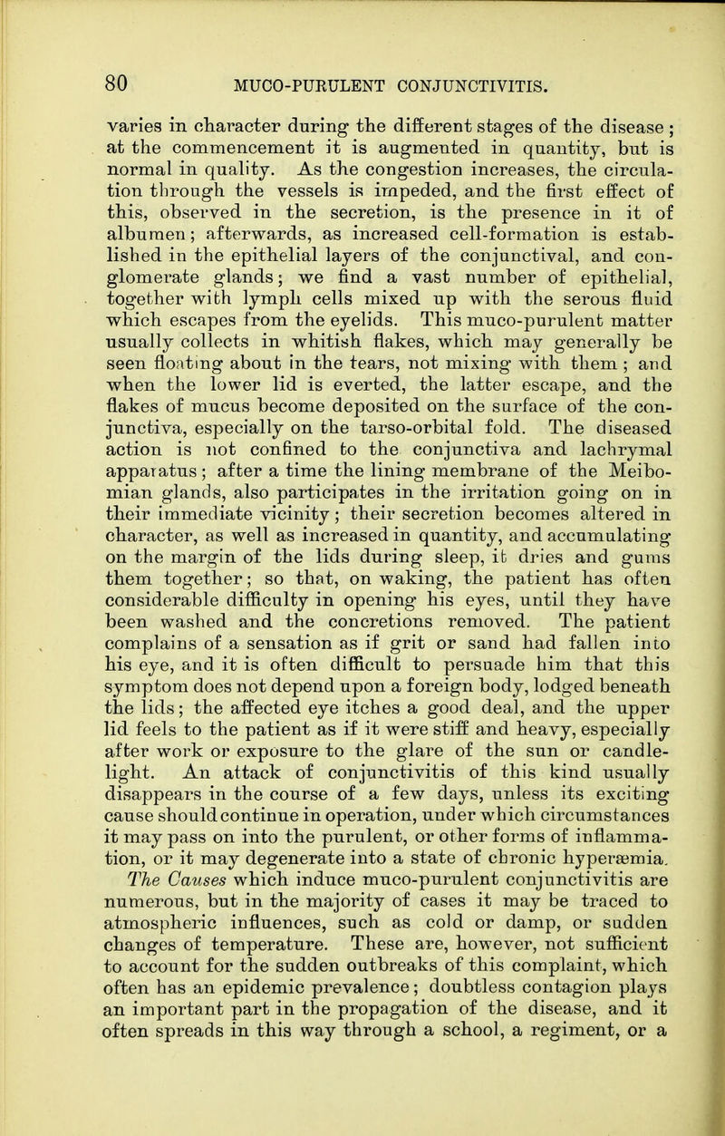 varies in character during the different stages of the disease ; at the commencement it is augmented in quantity, but is normal in quality. As the congestion increases, the circula- tion through the vessels is impeded, and the first effect of this, observed in the secretion, is the presence in it of albumen; afterwards, as increased cell-formation is estab- lished in the epithelial layers of the conjunctival, and con- glomerate glands; we find a vast number of epithelial, together wifch lymph cells mixed up with the serous fluid which escapes from the eyelids. This muco-purulent matter usually collects in whitish flakes, which may generally be seen floating about in the tears, not mixing with them ; and when the lower lid is everted, the latter escape, and the flakes of mucus become deposited on the surface of the con- junctiva, especially on the tarso-orbital fold. The diseased action is not confined to the conjunctiva and lachrymal apparatus; after a time the lining membrane of the Meibo- mian glands, also participates in the irritation going on in their immediate vicinity ; their secretion becomes altered in character, as well as increased in quantity, and accumulating on the margin of the lids during sleep, it dries and gums them together; so that, on waking, the patient has often considerable difficulty in opening his eyes, until they have been washed and the concretions removed. The patient complains of a sensation as if grit or sand had fallen into his eye, and it is often difficult to persuade him that this symptom does not depend upon a foreign body, lodged beneath the lids; the affected eye itches a good deal, and the upper lid feels to the patient as if it were stiff and heavy, especially after work or exposure to the glare of the sun or candle- light. An attack of conjunctivitis of this kind usually disappears in the course of a few days, unless its exciting cause should continue in operation, under which circumstances it may pass on into the purulent, or other forms of inflamma- tion, or it may degenerate into a state of chronic hypera3mia. The Causes which induce muco-purulent conjunctivitis are numerous, but in the majority of cases it may be traced to atmospheric influences, such as cold or damp, or sudden changes of temperature. These are, however, not sufficient to account for the sudden outbreaks of this complaint, which often has an epidemic prevalence; doubtless contagion plays an important part in the propagation of the disease, and it often spreads in this way through a school, a regiment, or a