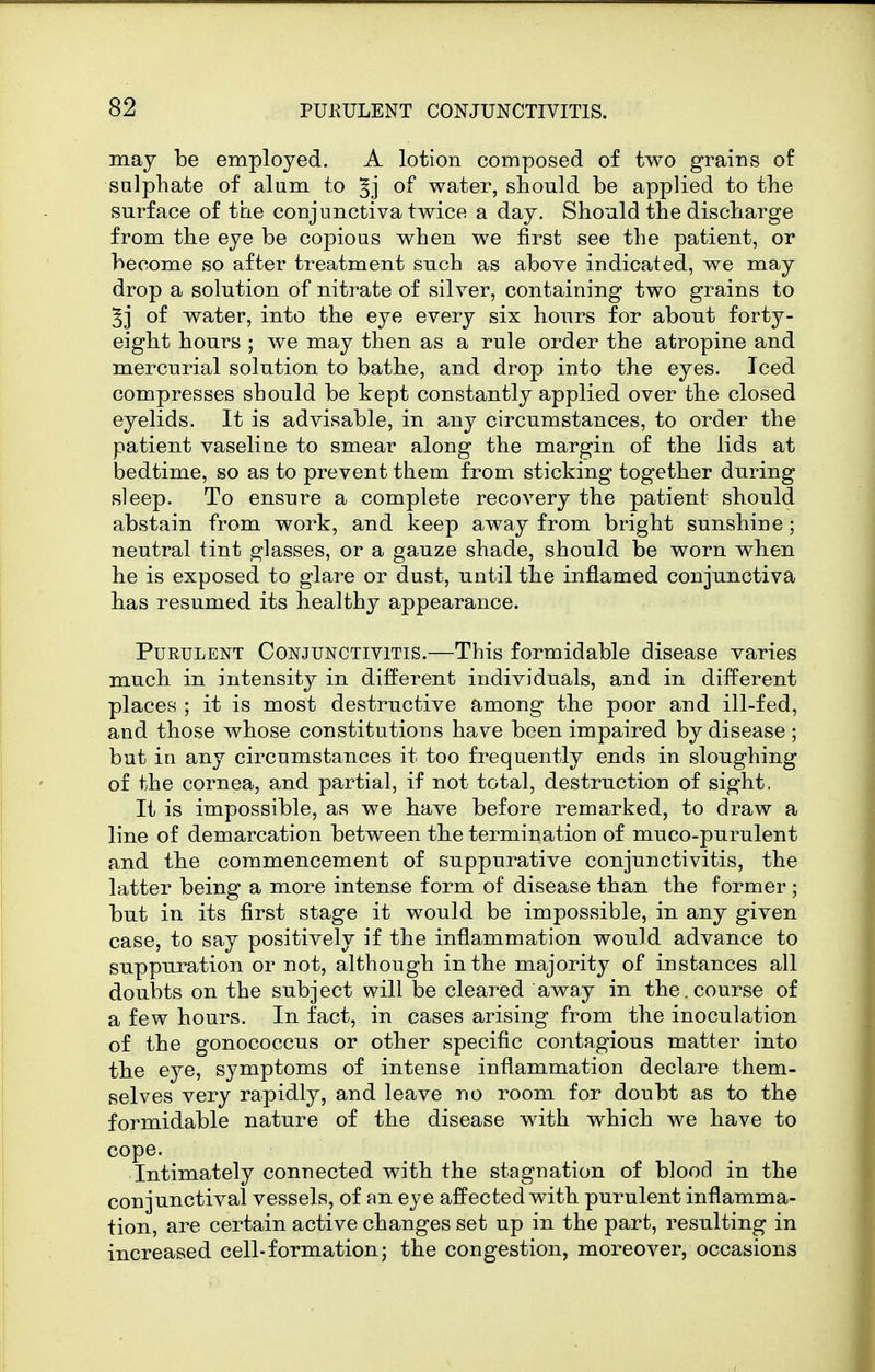 may be employed. A lotion composed of two grains of snlphate of alum to of water, should be applied to the surface of the conjunctiva twice a day. Should the discharge from the eye be copious when we first see the patient, or become so after treatment such as above indicated, we may drop a solution of nitrate of silver, containing two grains to 5j of water, into the eye every six hours for about forty- eight hours ; we may then as a rule order the atropine and mercurial solution to bathe, and drop into the eyes. Iced compresses should be kept constantly applied over the closed eyelids. It is advisable, in any circumstances, to order the patient vaseline to smear along the margin of the lids at bedtime, so as to prevent them from sticking together during sleep. To ensure a complete recovery the patient should abstain from work, and keep away from bright sunshine; neutral tint glasses, or a gauze shade, should be worn when he is exposed to glare or dust, until the inflamed conjunctiva has resumed its healthy appearance. Purulent Conjunctivitis.—This formidable disease varies much in intensity in different individuals, and in different places ; it is most destructive among the poor and ill-fed, and those whose constitutions have been impaired by disease ; but in any circumstances it too frequently ends in sloughing of the cornea, and partial, if not total, destruction of sight, It is impossible, as we have before remarked, to draw a line of demarcation between the termination of muco-purulent and the commencement of suppurative conjunctivitis, the latter being a more intense form of disease than the former ; but in its first stage it would be impossible, in any given case, to say positively if the inflammation would advance to suppuration or not, although in the majority of instances all doubts on the subject will be cleared away in the. course of a few hours. In fact, in cases arising from the inoculation of the gonococcus or other specific contagious matter into the eye, symptoms of intense inflammation declare them- selves very rapidly, and leave no room for doubt as to the formidable nature of the disease with which we have to cope. Intimately connected with the stagnation of blood in the conjunctival vessels, of nn eye affected with purulent inflamma- tion, are certain active changes set up in the part, resulting in increased cell-formation; the congestion, moreover, occasions