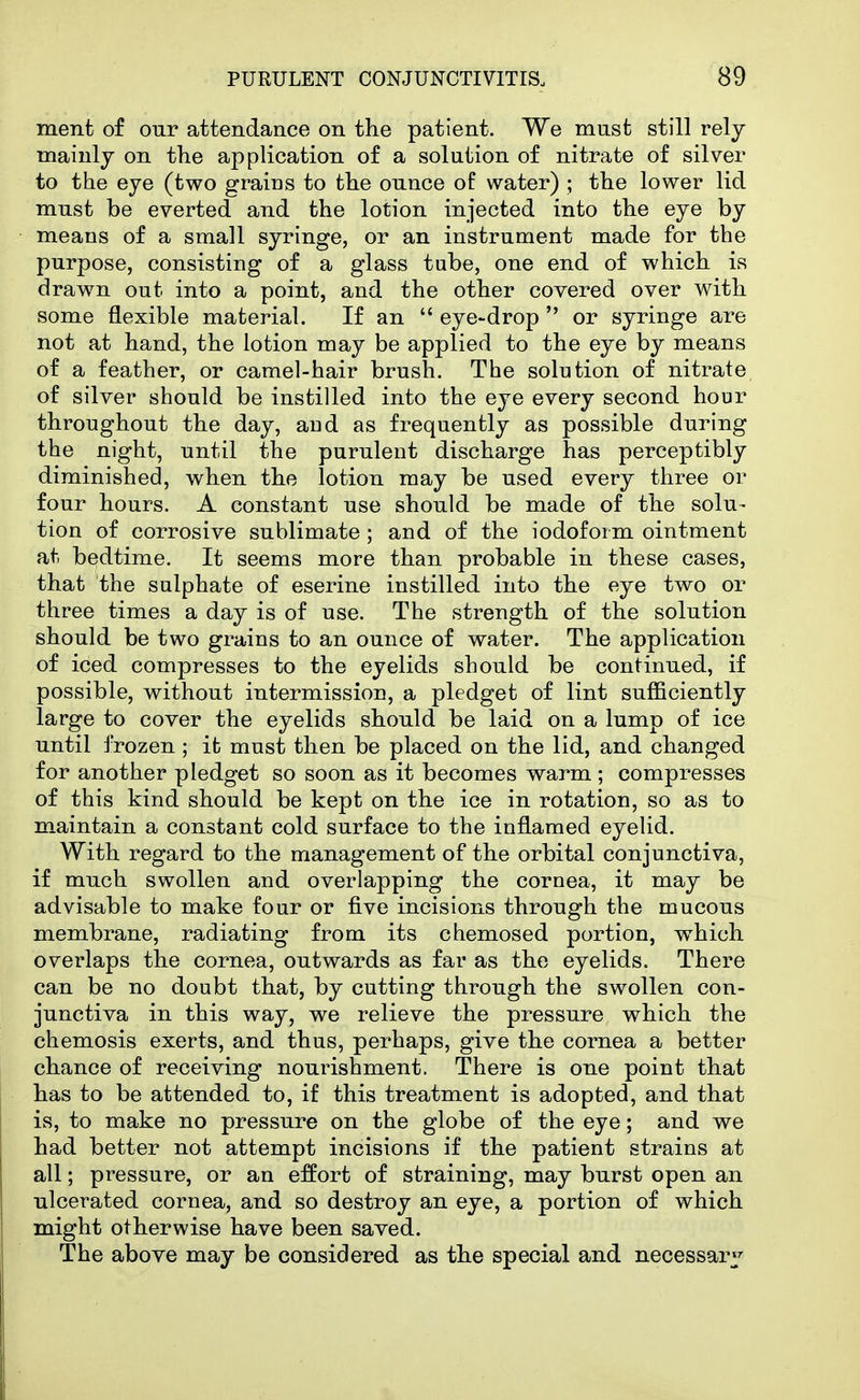 ment of our attendance on the patient. We must still rely mainly on the application of a solution of nitrate of silver to the eye (two grains to the ounce of water) ; the lower lid must be everted and the lotion injected into the eye by means of a small syringe, or an instrument made for the purpose, consisting of a glass tube, one end of which is drawn out into a point, and the other covered over with some flexible material. If an  eye-drop  or syringe are not at hand, the lotion may be applied to the eye by means of a feather, or camel-hair brush. The solution of nitrate of silver should be instilled into the eye every second hour throughout the day, and as frequently as possible during the night, until the purulent discharge has perceptibly diminished, when the lotion may be used every three or four hours. A constant use should be made of the solu- tion of corrosive sublimate; and of the iodoform ointment at bedtime. It seems more than probable in these cases, that the sulphate of eserine instilled into the eye two or three times a day is of use. The strength of the solution should be two grains to an ounce of water. The application of iced compresses to the eyelids should be continued, if possible, without intermission, a pledget of lint sufficiently large to cover the eyelids should be laid on a lump of ice until frozen ; it must then be placed on the lid, and changed for another pledget so soon as it becomes warm; compresses of this kind should be kept on the ice in rotation, so as to m.aintain a constant cold surface to the inflamed eyelid. With regard to the management of the orbital conjunctiva, if much swollen and overlapping the cornea, it may be advisable to make four or five incisions through the mucous membrane, radiating from its chemosed portion, which overlaps the cornea, outwards as far as the eyelids. There can be no doubt that, by cutting through the swollen con- junctiva in this way, we relieve the pressure which the chemosis exerts, and thus, perhaps, give the cornea a better chance of receiving nourishment. There is one point that has to be attended to, if this treatment is adopted, and that is, to make no pressure on the globe of the eye; and we had better not attempt incisions if the patient strains at all; pressure, or an effort of straining, may burst open an ulcerated cornea, and so destroy an eye, a portion of which might otherwise have been saved. The above may be considered as the special and necessary