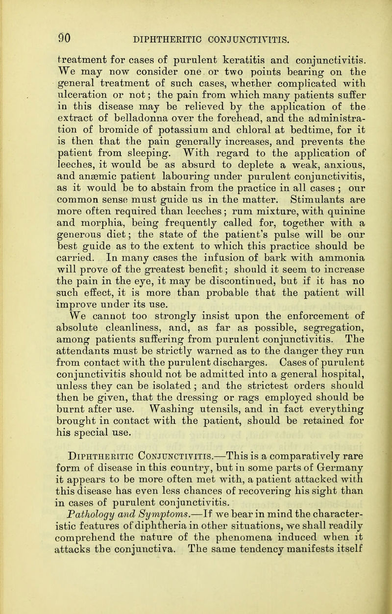 treatment for cases of purulent keratitis and conjunctivitis. We may now consider one or two points bearing on the general treatment of such cases, wherher complicated with ulceration or not; the pain from which many patients suffer in this disease may be relieved by the application of the extract of belladonna over the forehead, and the administra- tion of bromide of potassium and chloral at bedtime, for it is then that the pain generally increases, and prevents the patient from sleeping. With regard to the application of leeches, it would be as absurd to deplete a weak, anxious, and anaemic patient labouring under purulent conjunctivitis, as it would be to abstain from the practice in all cases ; our common sense must guide us in the matter. Stimulants are more often required than leeches; rum mixture, with quinine and morphia, being frequently called for, together with a generous diet; the state of the patient's pulse will be our best guide as to the extent to which this practice should be carried. In many cases the infusion of bark with ammonia will prove of the greatest benefit; should it seem to increase the pain in the eye, it may be discontinued, but if it has no such effect, it is more than probable that the patient will improve under its use. We cannot too strongly insist upon the enforcement of absolute cleanliness, and, as far as possible, segregation, among patients suffering from parulent conjunctivitis. The attendants must be strictly warned as to the danger they run from contact with the purulent discharges. Cases of purulent conjunctivitis should not be admitted into a general hospital, unless they can be isolated; and the strictest orders should then be given, that the dressing or rags employed should be burnt after use. Washing utensils, and in fact everything brought in contact with the patient, should be retained for his special use. Diphtheritic Conjunctivitis.—This is a comparatively rare form of disease in this country, but in some parts of Germany it appears to be more often met with, a patient attacked with this disease has even less chances of recovering his sight than in cases of purulent conjunctivitis. Pathology and Symptoms.—If we bear in mind the character- istic features of diphtheria in other situations, we shall readily comprehend the nature of the phenomena induced when it attacks the conjunctiva. The same tendency manifests itself