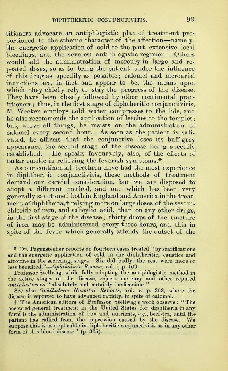 titioners advocate an antiphlogistic plan of treatment pro- portioned to the sthenic character of the affection—namely, the energetic application of cold to the part, extensive IochI bleedings, and the severest antiphlogistic regimen. Others would add the administration of mercury in large and re- peated doses, so as to bring the patient under the influence of this drug as speedily as possible; calomel and mercurial inunctions are, in fact, and appear to be, the means upon which they chiefly rely to stay the progress of the disease. They have been closely followed by other continental prac- titioners; thus, in the first stage of diphtheritic conjunctivitis, M. Wecker employs cold water compresses to the lids, and he also recommends the application of leeches to the temples; but, above all things, he insists on the administration of calomel every second hour. As soon as the patient is sali- vated, he affirms that the conjunctiva loses its buff-grey appearance, the second stage of the disease being speedily established. He speaks favourably, also, of the effects of tartar emetic in relieving the feverish symptoms.^ As our continental brethren have had the most experience in diphtheritic conjunctivitis, these methods of treatment demand our careful consideration, but we are disposed to adopt a different method, and one which has been very generally sanctioned both in England and America in the treat- ment of diphtheria,t relying more on large doses of the sesqui- chloride of iron, and salicylic acid, than on any other drugs, in the first stage of the disease; thirty drops of the tincture of iron may be administered every three hours, and this in spite of the fever which generally attends the outset of the * Dr. Pagenstecher reports on fourteen cases treated by scarifications and the energetic application of cold in the diphtheritic, caustics and atropine in the secreting, stages. Six did badlj, the rest were more or less benefited.—Ophthalmic Review, vol. i, p. 109. Professor Stellwag, while fully adopting the antiphlogistic method in the active stages of the disease, rejects mercury and other reputed anaplastics as *' absolutely and certainly inefficacious. See also Ophthalmic Sospital Reports, vol. v, p. 363, where the disease is reported to have advanced rapidly, in spite of calomel. t The American editors of Professor Stellwag's work observe: *' The accepted general treatment in the United States for diphtheria in any form is the administration of iron and nutrients, e.g., beef-tea, until the patient has rallied from the depression caused by the disease. We suppose this is as applicable in diphtheritic conj uuctivitis as in any other form of this blood disease (p. 325).