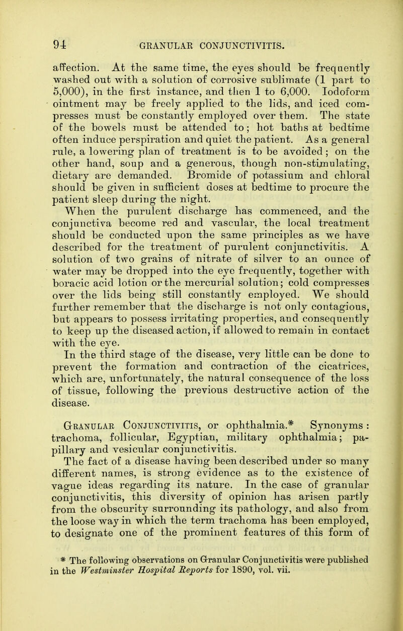 affection. Afc the same time, tlie eyes should be frequently washed ont with a solution of corrosive snblimate (1 part to 5,000), in the first instance, and then 1 to 6,000. Iodoform ointment may be freely applied to the lids, and iced com- presses must be constantly employed over them. The state of the bowels must be attended to; hot baths at bedtime often induce perspiration and quiet the patient. Asa general rule, a lowering plan of treatment is to be avoided; on the other hand, soup and a generous, though non-stimulating, dietary are demanded. Bromide of potassium and chloral should be given in sufficient doses at bedtime to procure the patient sleep during the night. When the purulent discharge has commenced, and the conjunctiva become red and vascular, the local treatment should be conducted upon the same principles as we have described for the treatment of purulent conjunctivitis. A solution of two grains of nitrate of silver to an ounce of water may be dropped into the eye frequently, together with boracic acid lotion or the mercurial solution; cold compresses over the lids being still constantly employed. We should further remember that the discharge is not only contagious, but appears to possess irritating properties, and consequently to keep up the diseased action, if allowed to remain in contact with the eye. In the third stage of the disease, very little can be done to prevent the formation and contraction of the cicatrices, which are, unfortunately, the natural consequence of the loss of tissue, following the previous destructive action of the disease. Granulae Conjunctivitis, or ophthalmia.* Synonyms : trachoma, follicular, Egyptian, military ophthalmia; pa- pillary and vesicular conjunctivitis. The fact of a disease having been described under so many different names, is strong evidence as to the existence of vague ideas regarding its nature. In the case of granular conjunctivitis, this diversity of opinion has arisen partly from the obscurity surrounding its pathology, and also from the loose way in which the term trachoma has been employed, to designate one of the prominent features of this form of * The following observations on Grranular Conjunctivitis were published in the Westminster Hosjpital Reports for 1890, vol. vii.