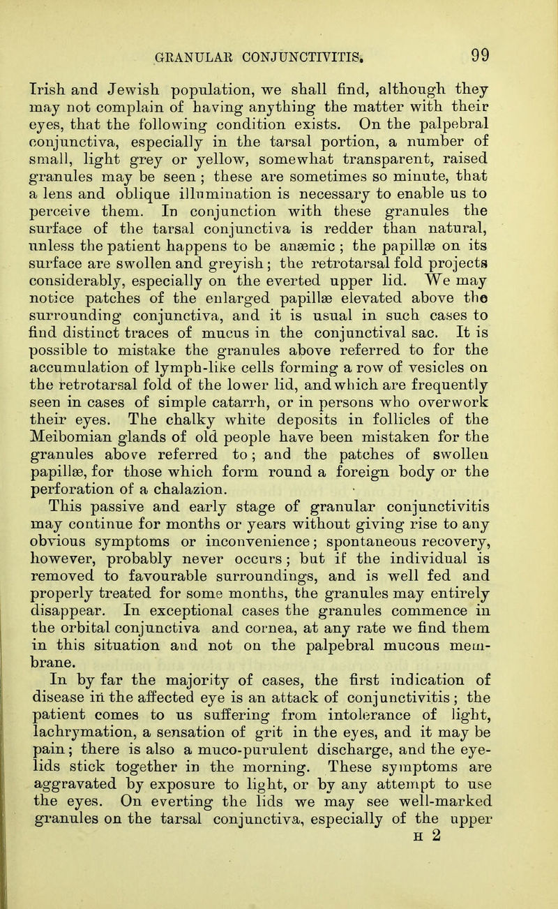 Irish and Jewisli population, we shall find, although they may not complain of having anything the matter with their eyes, that the following condition exists. On the palpebral conjunctiva, especially in the tarsal portion, a number of small, light grey or yellow, somewhat transparent, raised granules may be seen ; these are sometimes so minute, that a lens and oblique illumination is necessary to enable us to perceive them. In conjunction with these granules the surface of the tarsal conjunctiva is redder than natural, unless the patient happens to be anaemic ; the papillae on its surface are swollen and greyish ; the retrotarsal fold projects considerably, especially on the everted upper lid. We may notice patches of the enlarged papillae elevated above the surrounding conjunctiva, and it is usual in such cases to find distinct traces of mucus in the conjunctival sac. It is possible to mistake the granules above referred to for the accumulation of lymph-like cells forming a row of vesicles on the retrotarsal fold of the lower lid, and which are frequently seen in cases of simple catarrh, or in persons who overwork their eyes. The chalky white deposits in follicles of the Meibomian glands of old people have been mistaken for the granules above referred to; and the patches of swollen papillae, for those which form round a foreign body or the perforation of a chalazion. This passive and early stage of granular conjunctivitis may continue for months or years without giving rise to any obvious symptoms or inconvenience; spontaneous recovery, however, probably never occurs; but if the individual is removed to favourable surroundings, and is well fed and properly treated for some months, the granules may entirely disappear. In exceptional cases the granules commence in the orbital conjunctiva and cornea, at any rate we find them in this situation and not on the palpebral mucous mem- brane. In by far the majority of cases, the first indication of disease in the affected eye is an attack of conjunctivitis; the patient comes to us suffering from intolerance of light, lachrymation, a sensation of grit in the eyes, and it may be pain; there is also a muco-purulent discharge, and the eye- lids stick together in the morning. These symptoms are aggravated by exposure to light, or by any attempt to use the eyes. On everting the lids we may see well-marked granules on the tarsal conjunctivv^, especially of the upper