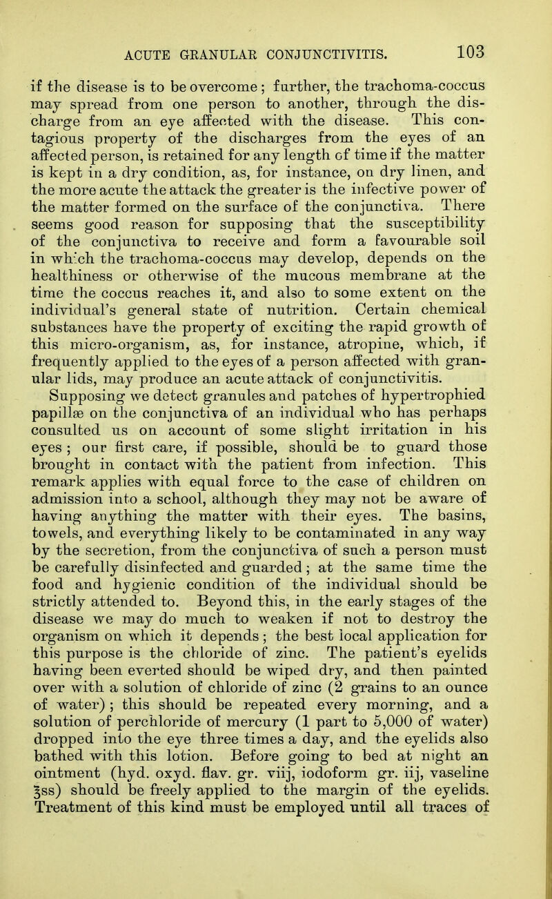 if the disease is to be overcome ; f urther, the trachoma-coccus may spread from one person to another, through, the dis- charge from an eye affected with the disease. This con- tagious property of the discharges from the eyes of an affected person, is retained for any length of time if the matter is kept in a dry condition, as, for instance, on dry linen, and the more acute the attack the greater is the infective power of the matter formed on the surface of the conjunctiva. There seems good reason for supposing that tlie susceptibility of the conjunctiva to receive and form a favourable soil in which the trachoma-coccus may develop, depends on the healthiness or otherwise of the mucous membrane at the time the coccus reaches it, and also to some extent on tlie individual's general state of nutrition. Certain chemical substances have the property of exciting the rapid growth of this micro-organism, as, for instance, atropine, which, if frequently applied to the eyes of a person affected with, gran- ular lids, may produce an acute attack of conjunctivitis. Supposing we detect granules and patches of hypertrophied papillae on the conjunctiva of an individual who has perhaps consulted us on account of some slight irritation in his eyes ; our first care, if possible, should be to guard those brought in contact with the patient from infection. This remark applies with equal force to the case of children on admission into a school, although they may not be aware of having anything the matter with their eyes. The basins, towels, and everything likely to be contaminated in any way by the secretion, from the conjunctiva of such a person must be carefully disinfected and guarded; at the same time the food and hygienic condition of the individual should be strictly attended to. Beyond this, in the early stages of the disease we may do much to weaken if not to destroy the organism on which it depends; the best local application for this purpose is the chloride of zinc. The patient's eyelids having been everted should be wiped dry, and then painted over with a solution of chloride of zinc (2 grains to an ounce of water) ; this should be repeated every morning, and a solution of perchloride of mercury (1 part to 5,000 of water) dropped into the eye three times a day, and the eyelids also bathed with this lotion. Before going to bed at night an ointment (hyd. oxyd. flav. gr. viij, iodoform gr. iij, vaseline §ss) should be freely applied to the margin of the eyelids. Treatment of this kind must be employed until all traces of