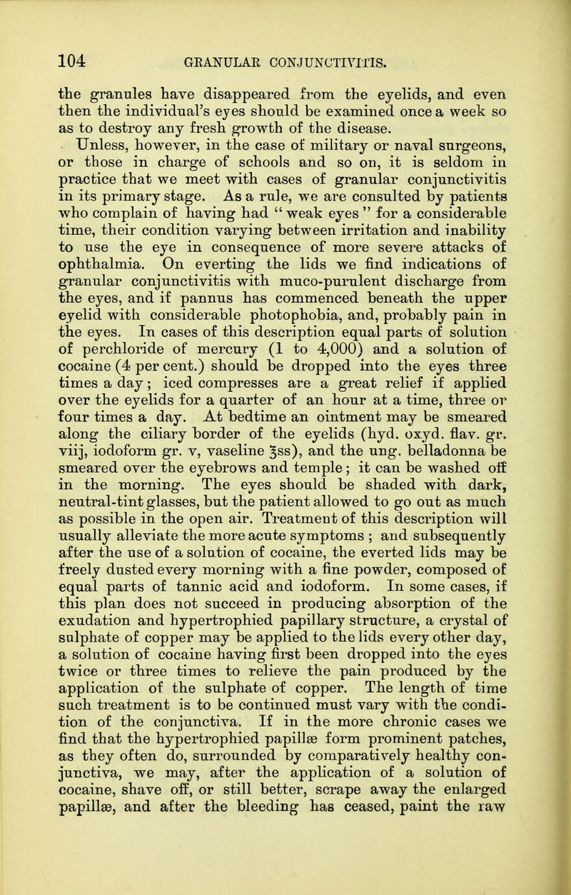 the granules have disappeared from the eyelids, and even then the individual's eyes should be examined once a week so as to destroy any fresh growth of the disease. Unless, however, in the case of military or naval surgeons, or those in charge of schools and so on, it is seldom in practice that we meet with cases of granular conjunctivitis in its primary stage. As a rule, we are consulted by patients who complain of having had  weak eyes  for a considerable time, their condition varying between irritation and inability to use the eye in consequence of more severe attacks of ophthalmia. On everting the lids we find indications of granular conjunctivitis witli muco-purulent discharge from the eyes, and if pannus has commenced beneath the upper eyelid with considerable photophobia, and, probably pain in the eyes. In cases of this description equal parts of solution of perchloride of mercury (1 to 4,000) and a solution of cocaine (4 per cent.) should be dropped into the eyes three times a day; iced compresses are a great relief if applied over the eyelids for a quarter of an hour at a time, three or four times a day. At bedtime an ointment may be smeared along the ciliary border of the eyelids (hyd. oxyd. flav. gr. viij, iodoform gr. v, vaseline ^ss), and the ung. belladonna be smeared over the eyebrows and temple; it can be washed olf in the morning. The eyes should be shaded with dark, neutral-tint glasses, but the patient allowed to go out as much as possible in the open air. Treatment of this description will usually alleviate the more acute symptoms ; and subsequently after the use of a solution of cocaine, the everted lids may be freely dusted every morning with a fine powder, composed of equal parts of tannic acid and iodoform. In some cases, if this plan does not succeed in producing absorption of the exudation and hypertrophied papillary structure, a crystal of sulphate of copper may be applied to the lids every other day, a solution of cocaine having first been dropped into the eyes twice or three times to relieve the pain produced by the application of the sulphate of copper. The length of time such treatment is to be continued must vary with the condi- tion of the conjunctiva. If in the more chronic cases we find that the hypertrophied papillae form prominent patches, as they often do, surrounded by comparatively healthy con- junctiva, we may, after the application of a solution of cocaine, shave off, or still better, scrape away the enlarged papillae, and after the bleeding has ceased, paint the raw
