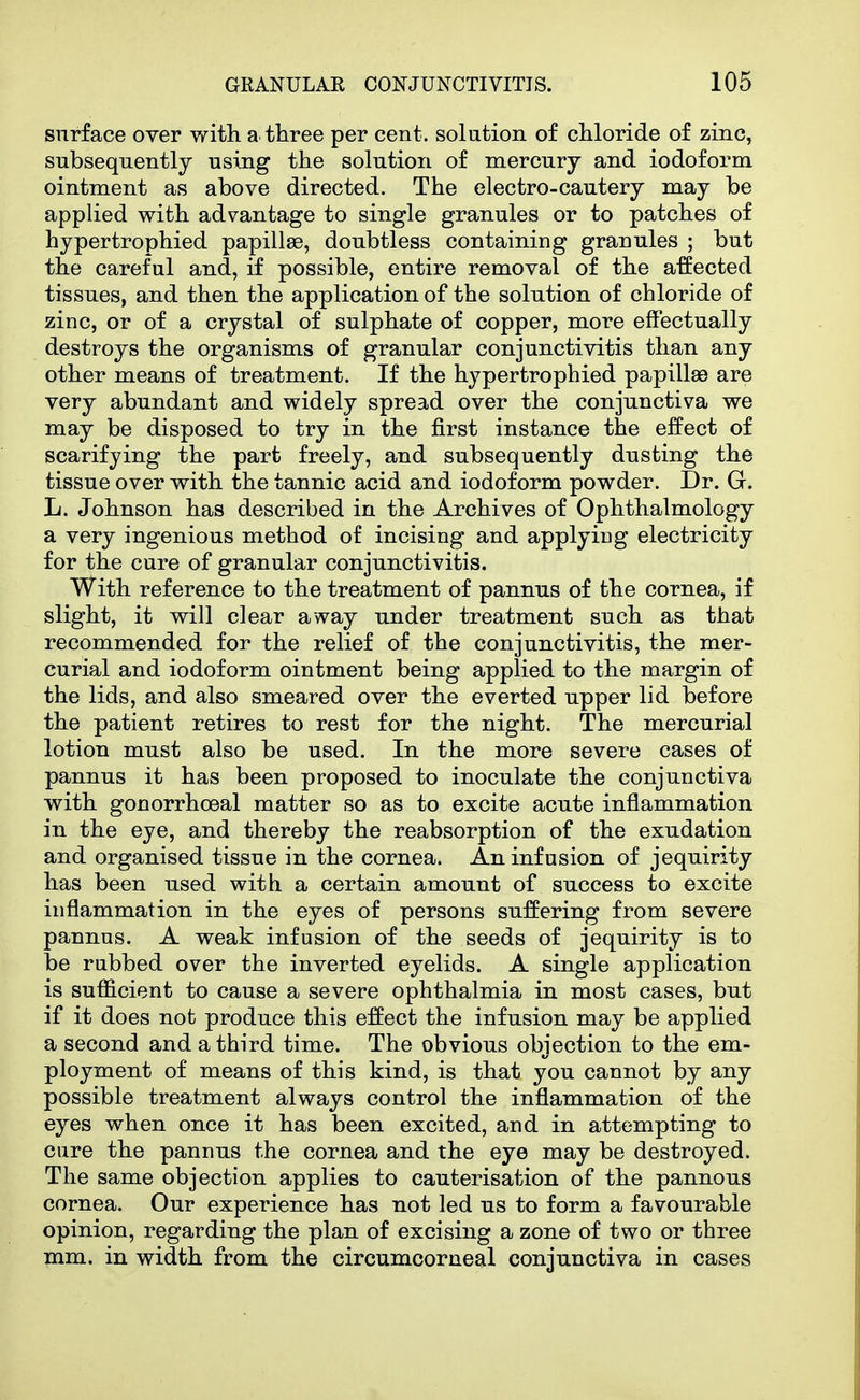 surface over with, a three per cent, solution of chloride of zinc, subsequently using the solution of mercury and iodoform ointment as above directed. The electro-cautery may be applied with advantage to single granules or to patches of hypertrophied papillas, doubtless containing granules ; but the careful and, if possible, entire removal of the affected tissues, and then the application of the solution of chloride of zinc, or of a crystal of sulphate of copper, more effectually destroys the organisms of granular conjunctivitis than any other means of treatment. If the hypertrophied papillae are very abundant and widely spread over the conjunctiva we may be disposed to try in the first instance the effect of scarifying the part freely, and subsequently dusting the tissue over with the tannic acid and iodoform powder. Dr. G. L. Johnson has described in the Archives of Ophthalmology a very ingenious method of incising and applying electricity for the cure of granular conjunctivitis. With reference to the treatment of pannus of the cornea, if slight, it will clear away under treatment such as that recommended for the relief of the conjunctivitis, the mer- curial and iodoform ointment being applied to the margin of the lids, and also smeared over the everted upper lid before the patient retires to rest for the night. The mercurial lotion must also be used. In the more severe cases of pannus it has been proposed to inoculate the conjunctiva with gonorrhoeal matter so as to excite acute inflammation in the eye, and thereby the reabsorption of the exudation and organised tissue in the cornea. An infusion of jequirity has been used with a certain amount of success to excite inflammation in the eyes of persons suffering from severe pannus. A weak infusion of the seeds of jequirity is to be rubbed over the inverted eyelids. A single application is sufficient to cause a severe ophthalmia in most cases, but if it does not produce this effect the infusion may be applied a second and a third time. The obvious objection to the em- ployment of means of this kind, is that you cannot by any possible treatment always control the inflammation of the eyes when once it has been excited, and in attempting to cure the pannus the cornea and the eye may be destroyed. The same objection applies to cauterisation of the pannous cornea. Our experience has not led us to form a favourable opinion, regarding the plan of excising a zone of two or three mm. in width from the circumcorneal conjunctiva in cases