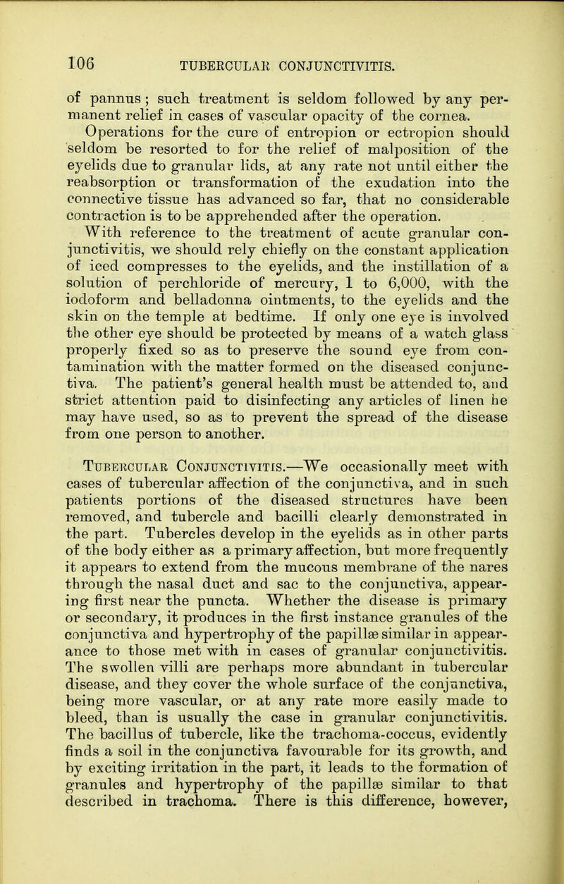 of pannus ; sucli treatment is seldom followed by any per- manent relief in cases of vascular opacity of the cornea. Operations for the cure of entropion or ectropion should seldom be resorted to for the relief of malposition of the eyelids due to granular lids, at any rate not until either the reabsorption or transformation of the exudation into the connective tissue has advanced so far, that no considerable contraction is to be apprehended after the operation. With reference to the treatment of acate granular con- junctivitis, we should rely chiefly on the constant application of iced compresses to the eyelids, and the instillation of a solution of perchloride of mercury, 1 to 6,000, with the iodoform and belladonna ointments, to the eyelids and the skin on the temple at bedtime. If only one eye is involved the other eye should be protected by means of a watch glass properly fixed so as to preserve the sound eye from con- tamination with the matter formed on the diseased conjunc- tiva. The patient's general health must be attended to, and strict attention paid to disinfecting any articles of linen he may have used, so as to prevent the spread of the disease from one person to another. TuBEiicuLAR Conjunctivitis.—We occasionally meet with cases of tubercular affection of the conjunctiva, and in such patients portions of the diseased structures have been removed, and tubercle and bacilli clearly demonstrated in the part. Tubercles develop in the eyelids as in other parts of the body either as a primary affection, but more frequently it appears to extend from the mucous membrane of the nares through the nasal duct and sac to the conjunctiva, appear- ing first near the puncta. Whether the disease is primary or secondary, it produces in the first instance granules of the conjunctiva and hypertrophy of the papillae similar in appear- ance to those met with in cases of granular conjunctivitis. The swollen villi are perhaps more abundant in tubercular disease, and they cover the whole surface of the conjunctiva, being more vascular, or at any rate more easily made to bleed, than is usually the case in granular conjunctivitis. The bacillus of tubercle, like the trachoma-coccus, evidently finds a soil in the conjunctiva favourable for its growth, and by exciting irritation in the part, it leads to the formation of granules and hypertrophy of the papillae similar to that described in trachoma. There is this difference, however,