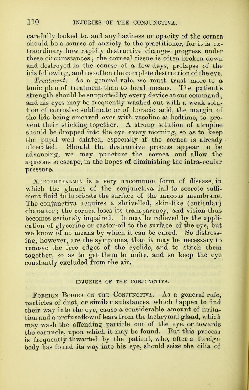 carefully looked to, and any haziness or opacity of the cornea should be a source of anxiety to the practitioner, for it is ex- traordinary how rapidly destructive changes progress under these circumstances ; the corneal tissue is often broken down and destroyed in the course of a few days, prolapse of the iris following, and too often the complete destruction of the eye. Treatment.—As a general rule, we must trust more to a tonic plan of treatment than to local means. The patient's strength should be supported by every device at our command ; and his eyes may be frequently washed out with a weak solu- tion of corrosive sublimate or of boracic acid, the margin of the lids being smeared over with vaseline ai, bedtime, to pre- vent their sticking together. A strong solution of atropine should be dropped into the eye every morning, so as to keep the pupil well dilated, especially if the cornea is already ulcerated. Should the destructive process appear to be advancing, we may puncture the cornea and allow the aqueous to escape, in the hopes of diminishing the intra-ocular pressure. Xerophthalmia is a very uncommon form of disease, in which the glands of the conjunctiva fail to secrete suffi- cient fluid to lubricate the surface of the mucous membrane. The conjunctiva acquires a shrivelled, skin-like (cuticular) character; the cornea loses its transparency, and vision thus becomes seriously impaired. It may be relieved by the appli- cation of glycerine or castor-oil to the surface of the eye, but we know of no means by which it can be cured. So distress- ing, however, are the symptoms, that it may be necessary to remove the free edges of the eyelids, and to stitch them together, so as to get them to unite, and so keep the eye constantly excluded from the air. INJUEIES OF THE CONJUNCTIVA. Foreign Bodies on the Conjunctiva.—As a general rule, particles of dust, or similar substances, which happen to find their way into the eye, cause a considerable amount of irrita- tion and a profuse flow of tears from the lachrymal gland, which may wash the offending particle out of the eye, or towards the caruncle, upon which it may be found. But this process is frequently thwarted by the patient, who, after a foreign body has found its way into his eye, should seize the cilia of
