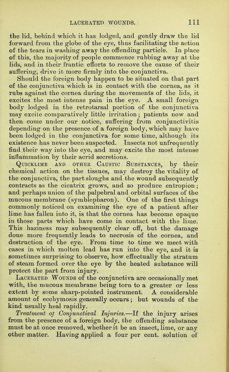 the lid, behind which it has lodged, and gently draw the lid forward from the globe of the eye, thus facilitating the action of the tears in washing away the offending particle. In place of this, the majority of people commence rubbing away at the lids, and in their frantic efforts to remove the cause of their suffering, drive it more firmlj^ into the conjunctiva. Should the foreign body happen to be situated on that part of the conjunctiva which is in contact with the cornea, as it rubs against the cornea during the movements of the lids, it excites the most intense pain in the eye. A small foreign body lodged in the retrotarsal portion of the conjunctiva may excite comparatively little irritation; patients now and then come under our notice, suffering from conjunctivitis depending on the presence of a foreign body, which may have been lodged in the conjunctiva for some time, although its existence has never been suspected. Insects not unfrequently find their way into the eye, and may excite the most intense inflammation by their acrid secretions. Quicklime and other Caustic Substances, by their chemical action on the tissues, may destroy the vitality of the conjunctiva, the part sloughs and the wound subsequently contracts as the cicatrix grows, and so produce entropion; and perhaps union of the palpebral and orbital surfaces of the mucous membrane (symblepharon). One of the first things commonly noticed on examining the eye of a patient after lime has fallen into it, is that the cornea has become opaque in those parts which have come in contact with the lime. This haziness may subsequently clear off, but the damage done more frequently leads to necrosis of the cornea, and destruction of the eye. From time to time we meet with cases in which molten lead has run into the eye, and it is sometimes surprising to observe, how effectually the stratum of steam formed over the eye by the heated substance will protect the part from injury. Lacerated Wounds of the conjunctiva are occasionally met with, the mucous membrane being torn to a greater or less extent by some sharp-pointed instrument. A considerable amount of ecchymosis generally occurs; but wounds of the kind usually heal rapidly. Treatment of Conjunctival Injuries.—If the injury arises from the presence of a foreign body, the offending substance must be at once removed, whether it be an insect, lime, or any other matter. Having applied a four per cent, solution of
